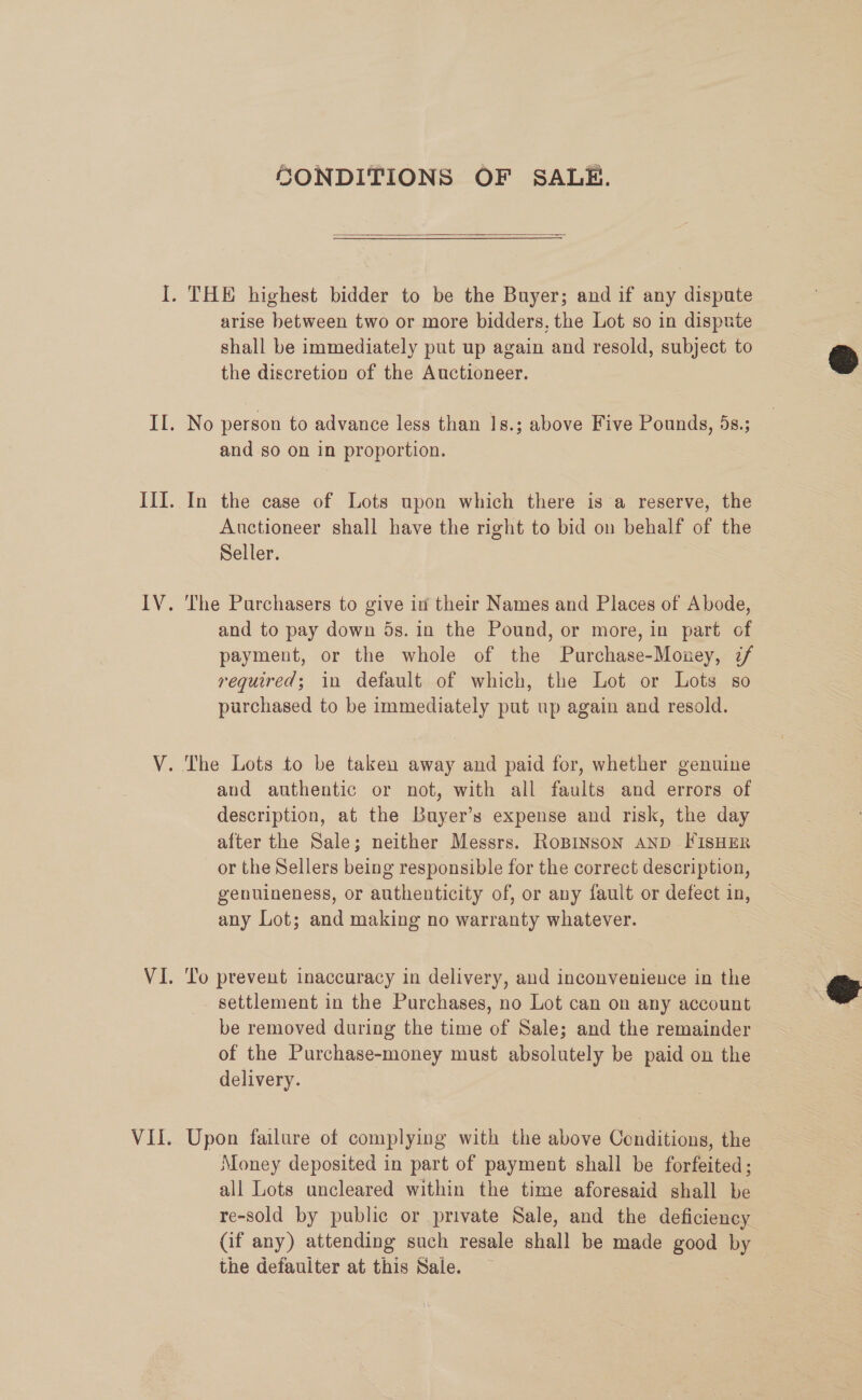 SONDITIONS OF SALE.  arise between two or more bidders, the Lot so in dispute shall be immediately put up again and resold, subject to the discretion of the Auctioneer. and so on in proportion. In the case of Lots upon which there is a reserve, the Auctioneer shall have the right to bid on behalf of the Seller. The Purchasers to give in their Names and Places of Abode, and to pay down ds. in the Pound, or more, in part of payment, or the whole of the Purchase-Mouney, 7/ required; in default of which, the Lot or Lots so purchased to be immediately put up again and resold. and authentic or not, with all faults and errors of description, at the Buyer’s expense and risk, the day after the Sale; neither Messrs. RoBINSON AND FISHER or the Sellers being responsible for the correct description, genuineness, or authenticity of, or any fault or defect in, any Lot; and making no warranty whatever. ‘To prevent inaccuracy in delivery, and inconvenience in the settlement in the Purchases, no Lot can on any account be removed during the time of Sale; and the remainder of the Purchase-money must absolutely be paid on the delivery. | Upon failure of complying with the above Conditions, the Money deposited in part of payment shall be forfeited; all Lots uncleared within the time aforesaid shall be re-sold by public or private Sale, and the deficiency (if any) attending such resale shall be made good by the defauiter at this Sale.  