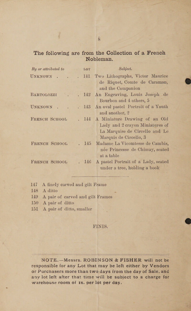 The following are from the Collection of a French Nobleman. By or attributed to LOT Subject. UNKNOWN . : . 141 Two Lithographs, Victor. Maurice —  de Riquet, Comte de Caraman, — and the Companion BARTOLOZZI : . 142 An Engraving, Louis Joseph de Bourbon and 4 others, 5 . UNKNOWN . . 148 An oval pastel Portrait of a Youth and another, 2 FRENCH SCHOOL . 144 A Miniature Drawing of an Old Lady and 2 crayon Miniatures of La Marquise de Circello and Le Marquis de Circello, 3 FRENCH SCHOOL . 145 Madame La Vicomtesse de Cambis, née Princesse de Chimay, seated at a table FRENCH SCHOOL . 146 A pastel Portrait of a Lady, seated under a tree, holding a book 147 A finely carved and gilt Frame 148 A ditto 149 A pair of carved and gilt Frames 150 A pair of ditto 151 A pair.of ditto, smaller ~  FINIS.  eS Sa —$—= a = ——— = —= ——= = -- ; ——< NOTE.—Messrs. ROBINSON &amp; FISHER will not be responsible for any Lot that may be left either by Vendors or Purcnasers more than two days from the day of Sale, and any lot left after that time will be subject to a charge for warehous¢é room of Its. per lot per day.  