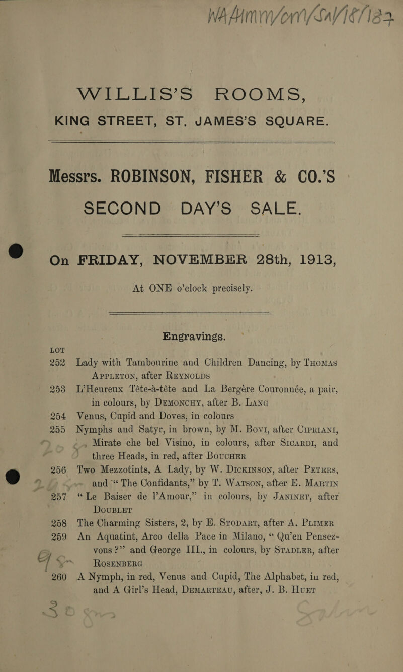 . None WAAnVorniV16/18 3. YWerLerS’ Ss. ROOMS, KING STREET, ST, JAMES’S SQUARE.  Messrs. ROBINSON, FISHER &amp; CO.’S SECOND DAY’S SALE.  On FRIDAY, NOVEMBER 28th, 1913, At ONE o’clock precisely.   Engravings. 252 Lady with Tambourine and Children Dancing, by THomaAs APPLETON, after REYNOLDS 253 L’Heureux Téte-a-téte and La Bergére Couronnée, a pair, in colours, by Demoncuy, after B. Lane 254 Venus, Cupid and Doves, in colours 255 Nymphs and Satyr, in brown, by M. Bov1, after Crerrayt, , -» Mirate che bel Visino, in colours, after Srcarp1, and three Heads, in red, after BoucHER ) and “* The Confidants,” by T. Watson, after E. Marrin 257 “Le Baiser de l’Amour,” in colours, by Janiur, after DovuBLET 258 The Charming Sisters, 2, by E. Sropart, after A. PLImMER 259 An Aquatint, Arco della Pace in Milano, “ Qu’en Pensez- eC vous ?”’ and George III., in colours, by SrapueER, after 7 ROSENBERG 260 A Nymph, in red, Venus and Cupid, The Alphabet, iu red, and A Girl’s Head, DemArreEAu, after, J. B. Hunr CG &lt;