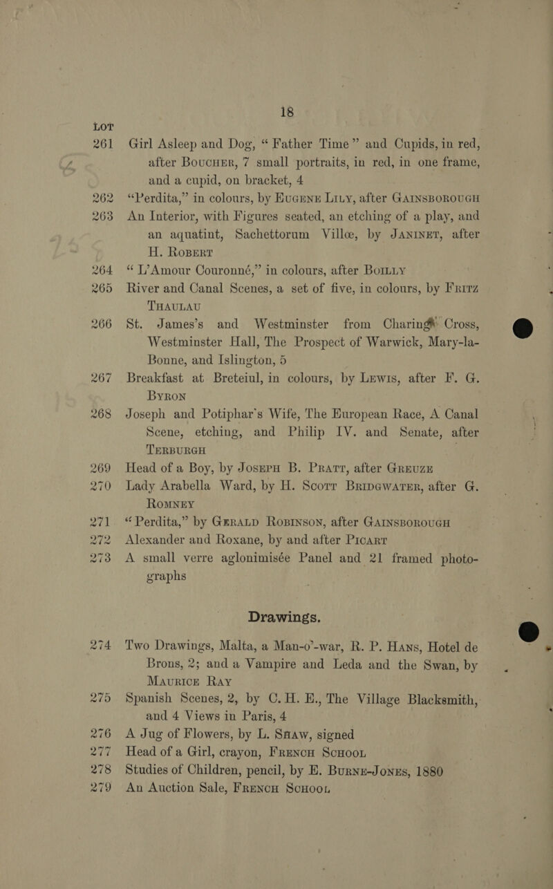 LOT 261 274 18 Girl Asleep and Dog, “ Father Time” and Cupids, in red, after BoucuEr, 7 small portraits, in red, in one frame, and a cupid, on bracket, 4 “Perdita,” in colours, by Eucunn Lizy, after GAINSBOROUGH An Interior, with Figures seated, an etching of a play, and an aquatint, Sachettorum Ville, by Janiner, after H. Rosert “ T’Amour Couronné,” in colours, after BorLLy River and Canal Scenes, a set of five, in colours, by I'R1rz THAULAU St. James’s and Westminster from Charing’ Cross, Westminster Hall, The Prospect of Warwick, Mary-la- Bonne, and Islington, 5 Breakfast at Breteiul, in colours, by Lewis, after F. G. ByRon Joseph and Potiphar’s Wife, The European Race, A Canal Scene, etching, and Sea IV. and Senate, after TERBURGH Head of a Boy, by Joseru B. Pratt, after GreuzE Lady Arabella Ward, by H. Scorr Bripewarer, after G. ROMNEY “ Perdita,” by GERALD RoBINson, after GAINSBOROUGH Alexander and Roxane, by and after Picarr A small verre aglonimisée Panel and 21 framed photo- graphs Drawings. Two Drawings, Malta, a Man-o’-war, R. P. Hans, Hotel de Brons, 2; and a Vampire and Leda and the Swan, by Maurice Ray Spanish Scenes, 2, by C.H. H., The Village Blacksmith, and 4 Views in Paris, 4 A Jug of Flowers, by L. Snaw, signed Head of a Girl, crayon, Frencu ScHoon Studies of Children, pencil, by E. Burnz-Jonzs, idee An Auction Sale, FRencH ScHooL