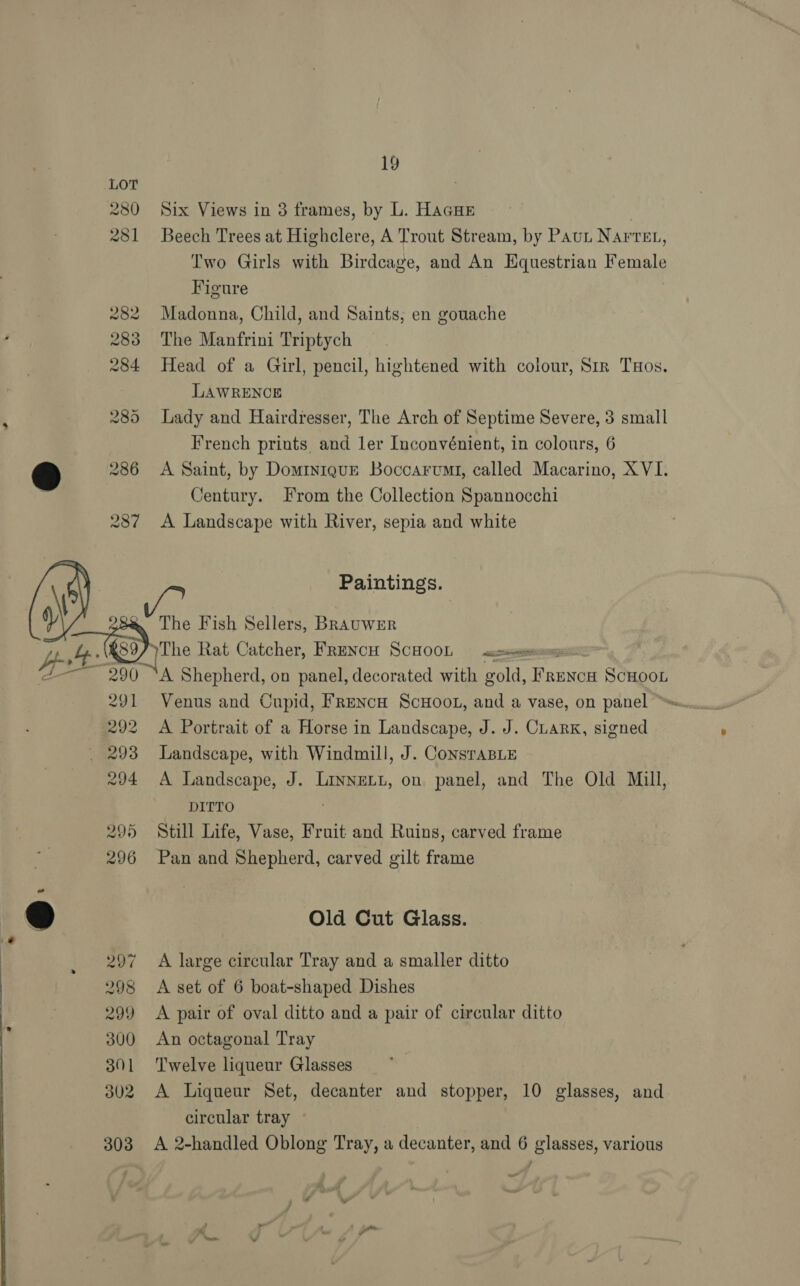 Six Views in 3 frames, by L. HAGHE aes Trees at Highclere, A Trout Stream, by PAuL Navven, Two Girls with Birdcage, and An Equestrian Female Figure Madonna, Child, and Saints, en gouache The Manfrini Triptych Head of a Girl, pencil, hightened with colour, Sir Tos. LAWRENCE Lady and Hairdresser, The Arch of Septime Severe, 3 small French priuts and ler Inconvénient, in colours, 6 A Saint, by Dominique Boccarvmt, called Macarino, XVI. Century. From the Collection Spannocchi A Landscape with River, sepia and white Paintings. The Fish Sellers, BRavuwer 291 292 294 Venus and Cupid, FReNcH ScHooL, and a vase, on panel ~ A Portrait of a Horse in Landscape, J. J. CuarK, signed Landscape, with Windmill, J. ConstaBLE A Landscape, J. LINNELL, on panel, and The Old Mill, DITTO Still Life, Vase, Fruit and Ruins, carved frame Pan and Shepherd, carved gilt frame Old Cut Glass. A large circular Tray and a smaller ditto A set of 6 boat-shaped Dishes A pair of oval ditto and a pair of circular ditto An octagonal Tray Twelve liqueur Glasses A Liqueur Set, decanter and stopper, 10 glasses, and circular tray © A 2-handled Oblong Tray, a decanter, and 6 glasses, various