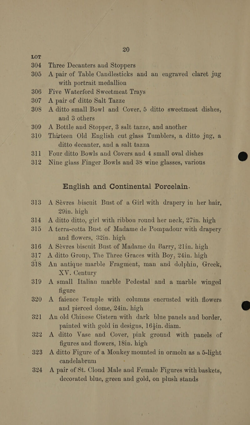 304 305 306 307 308 309 310 311 312 20 Three Decanters and Stoppers A pair of Table Candlesticks and an engraved claret jug with portrait medallion Five Waterford Sweetmeat Trays A pair of ditto Salt Tazze A ditto small Bowl and Cover, 5 ditto sweetmeat dishes, and 3 others A Bottle and Stopper, 3 salt tazze, and another Thirteen Old English cut glass Tumblers, a ditto jug, a ditto decanter, and a salt tazza Four ditto Bowls and Covers and 4 small oval dishes Nine glass Finger Bowls and 38 wine glasses, various English and Continental Porcelain. A Sévres biscuit Bust of a Girl with drapery in her hair, 29in. high A ditto ditto, girl with ribbon round her neck, 27in. high A terra-cotta Bust of Madame de Pompadour with drapery and flowers, 32in. high A Sevres biscuit Bust of Madame du Barry, 2lin. high A ditto Group, The Three Graces with Boy, 24in. high An antique marble Fragment, man and dolphin, Greek, XV. Century A small Italian marble Pedestal’ and a marble winged figure A faience Temple with columns encrusted with flowers and pierced dome, 24in. high An old Chinese Cistern with dark blue panels and border, painted with gold in designs, 164in. diam. A ditto Vase and Cover, pink ground with panels of figures and flowers, 18in. high A ditto Figure of a Monkey mounted in ormolu as a 5-light candelabrum A pair of St. Cloud Male and Female Figures with baskets, decorated blue, green and gold, on plush stands  