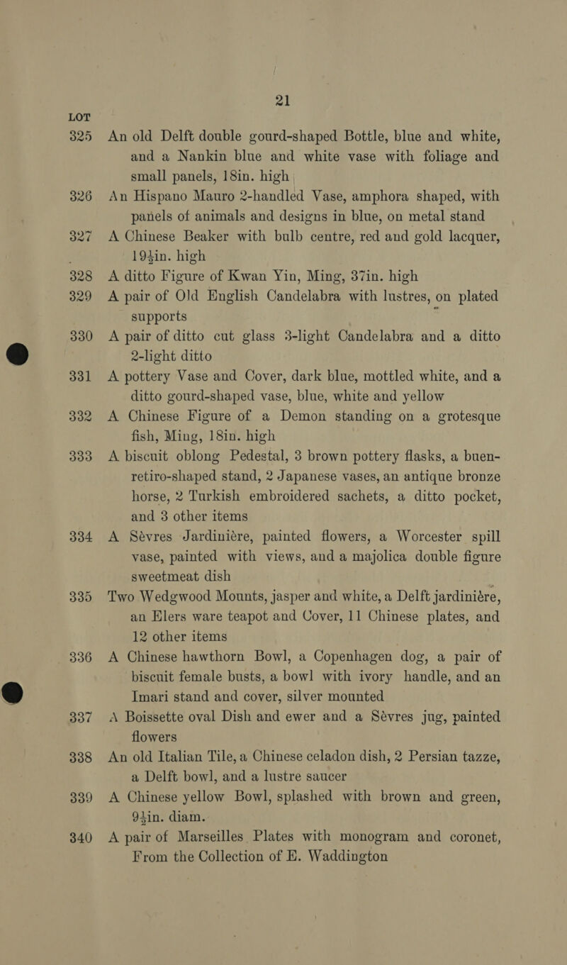 325 334 335 336 337 338 339 340 21 An old Delft double gourd-shaped Bottle, blue and white, and a Nankin blue and white vase with foliage and small panels, 18in. high An Hispano Mauro 2-handled Vase, amphora shaped, with panels of animals and designs in blue, on metal stand A Chinese Beaker with bulb centre, red and gold lacquer, 193in. high A ditto Figure of Kwan Yin, Ming, 37in. high A pair of Old English Candelabra with lustres, on plated supports : A pair of ditto cut glass 3-light Candelabra and a ditto 2-light ditto A pottery Vase and Cover, dark blue, mottled white, and a ditto gourd-shaped vase, blue, white and yellow A Chinese Figure of a Demon standing on a grotesque fish, Ming, 18in. high A biscuit oblong Pedestal, 3 brown pottery flasks, a buen- retiro-shaped stand, 2 Japanese vases, an antique bronze horse, 2 Turkish embroidered sachets, a ditto pocket, and 3 other items A Sévres Jardiniére, painted flowers, a Worcester spill vase, painted with views, and a majolica double figure sweetmeat dish | Two Wedgwood Mounts, jasper and white, a Delft jardiniére, an Elers ware teapot and Cover, 11 Chinese plates, and 12 other items A Chinese hawthorn Bowl, a Copenhagen dog, a pair of biscuit female busts, a bowl with ivory handle, and an Imari stand and cover, silver mounted A Boissette oval Dish and ewer and a Sévres jug, painted flowers An old Italian Tile, a Chinese celadon dish, 2 Persian tazze, a Delft bowl, and a lustre saucer A Chinese yellow Bowl, splashed with brown and green, 9tin. diam. A pair of Marseilles Plates with monogram and coronet, From the Collection of E. Waddington
