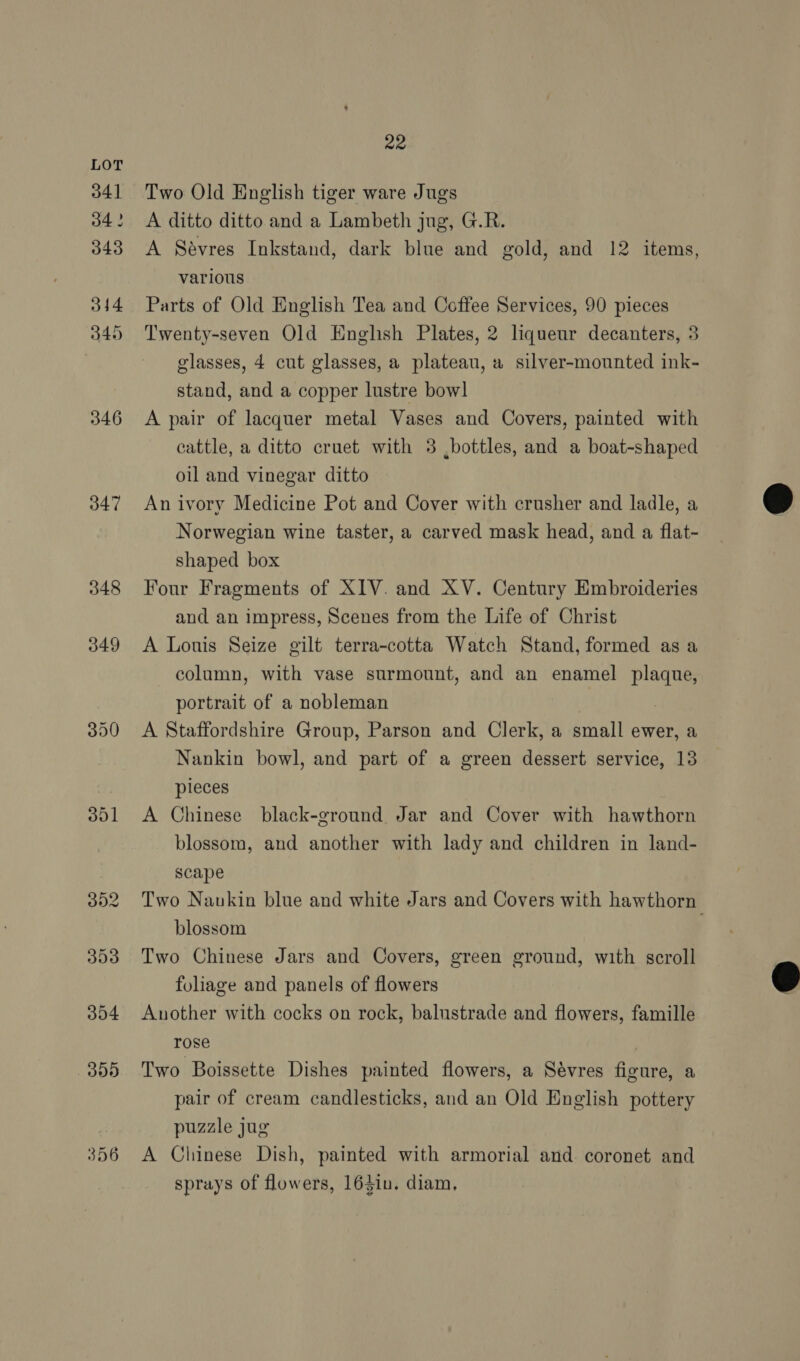 341 34 ? 343 344 349 346 347 348 349 390 301 22 Two Old English tiger ware Jugs A ditto ditto and a Lambeth jug, G.R. A Savres Inkstand, dark blue and gold, and 12 items, various Parts of Old English Tea and Coffee Services, 90 pieces Twenty-seven Old Enghsh Plates, 2 liqueur decanters, 3 glasses, 4 cut glasses, a plateau, a silver-mounted ink- stand, and a copper lustre bow] A pair of lacquer metal Vases and Covers, painted with cattle, a ditto cruet with 3 ,bottles, and a boat-shaped oil and vinegar ditto An ivory Medicine Pot and Cover with crusher and ladle, a Norwegian wine taster, a carved mask head, and a flat- shaped box Four Fragments of XIV. and XV. Century Embroideries and an impress, Scenes from the Life of Christ A Louis Seize gilt terra-cotta Watch Stand, formed as a column, with vase surmount, and an enamel plaque, portrait of a nobleman 7 A Staffordshire Group, Parson and Clerk, a small ewer, a Nankin bowl, and part of a green dessert service, 13 pieces A Chinese black-ground Jar and Cover with hawthorn blossom, and another with lady and children in land- scape blossom Two Chinese Jars and Covers, green ground, with scroll foliage and panels of flowers Another with cocks on rock, balustrade and flowers, famille rose , Two Boissette Dishes painted flowers, a Sévres figure, a pair of cream candlesticks, and an Old English pottery puzzle jug A Chinese Dish, painted with armorial and coronet and sprays of flowers, 164inu. diam, 