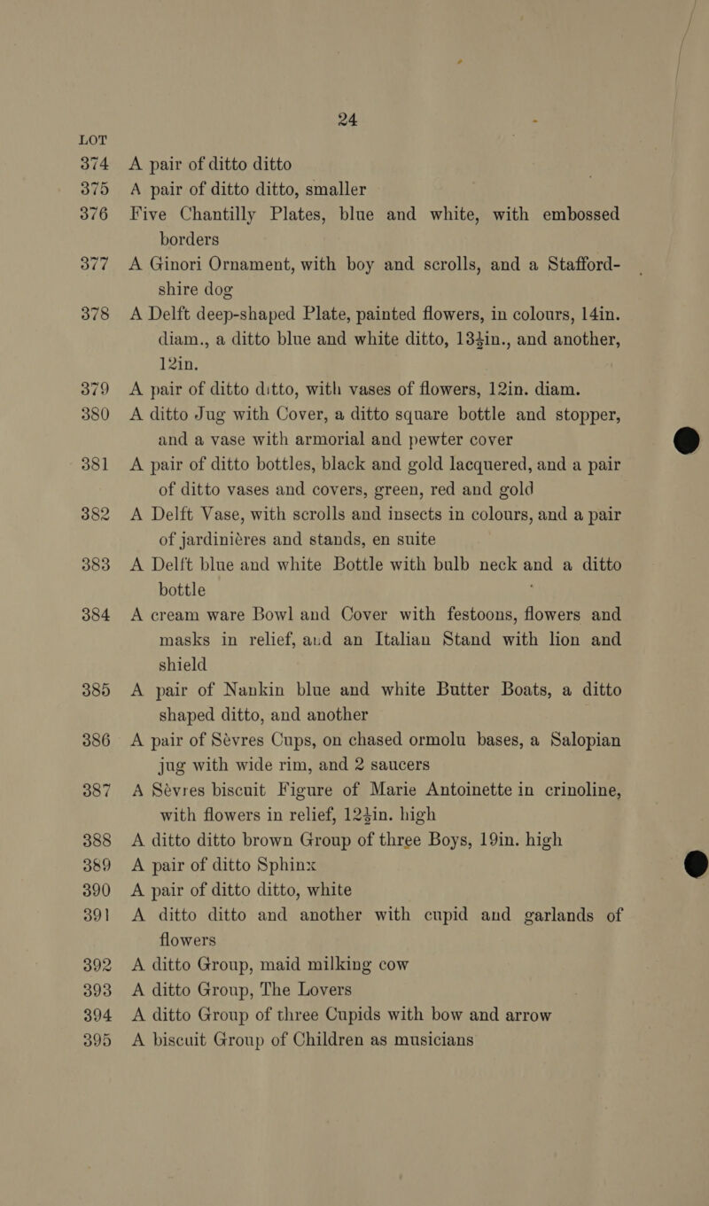 A pair of ditto ditto A pair of ditto ditto, smaller Five Chantilly Plates, blue and white, with embossed borders A Ginori Ornament, with boy and scrolls, and a Stafford- shire dog A Delft deep-shaped Plate, painted flowers, in colours, 14in. diam., a ditto blue and white ditto, 134in., and another, 12in. A pair of ditto ditto, with vases of flowers, 12in. diam. A ditto Jug with Cover, a ditto square bottle and stopper, and a vase with armorial and pewter cover A pair of ditto bottles, black and gold lacquered, and a pair of ditto vases and covers, green, red and gold A Delft Vase, with scrolls and insects in colours, and a pair of jardiniéres and stands, en suite A Delft blue and white Bottle with bulb neck and a ditto bottle A cream ware Bowl and Cover with festoons, flowers and masks in relief, aud an Italian Stand with lion and shield A pair of Nankin blue and white Butter Boats, a ditto shaped ditto, and another A pair of Sevres Cups, on chased ormolu bases, a Salopian jug with wide rim, and 2 saucers A Sévres biscuit Figure of Marie Antoinette in crinoline, with flowers in relief, 124in. high A ditto ditto brown Group of three Boys, 19in. high A pair of ditto Sphinx A pair of ditto ditto, white A ditto ditto and another with cupid and garlands of flowers A ditto Group, maid milking cow A ditto Group, The Lovers A ditto Group of three Cupids with bow and arrow A biscuit Group of Children as musicians  
