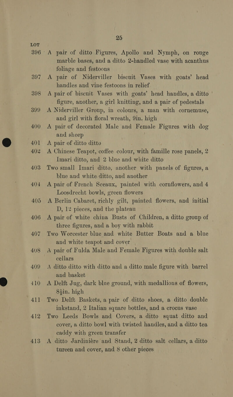 396 413 25 A pair of ditto Figures, Apollo and Nymph, on rouge marble bases, and a ditto 2-handled vase with acanthus foliage and festoons A pair of Niderviller biscnit Vases with goats’ head handles and vine festoons in relief A pair of biscuit Vases with goats’ head handles, a ditto figure, another, a girl knitting, and a pair of pedestals A Niderviller Group, in colours, a man with cornemuse, and girl with floral wreath, 9in. high A pair of decorated Male and Female Figures with dog and sheep A. pair of ditto ditto A Chinese Teapot, coffee Solna with fmuraile rose panels, 2 Imari ditto, and 2 blue and white ditto Two small Imari ditto, another with panels of figures, a blue and white ditto, and another A pair of French Sceaux, painted with cornflowers, and 4 Loosdrecht bowls, green flowers A Berlin Cabaret, richly gilt, painted flowers, and initial D, 12 pieces, and the plateau A pair of white china Busts of Children, a ditto group of three figures, and a boy with rabbit Two Worcester blue and white Butter Boats and a blue and white teapot and cover A pair of Fulda Male and Female Figures with double salt cellars A ditto ditto with ditto and a ditto male figure with barrel and basket A Delft Jug, dark blue ground, with medallions of flowers, 8tin. high Two Delft Baskets, a pair of ditto shoes, a ditto double inkstand, 2 Italian square bottles, and a crocus vase Two Leeds Bowls and Covers, a ditto squat ditto and cover, a ditto bowl with twisted handles, and a ditto tea caddy with green transfer A ditto Jardiniére and Stand, 2 ditto salt cellars, a ditto tureen and cover, and 8 other pieces