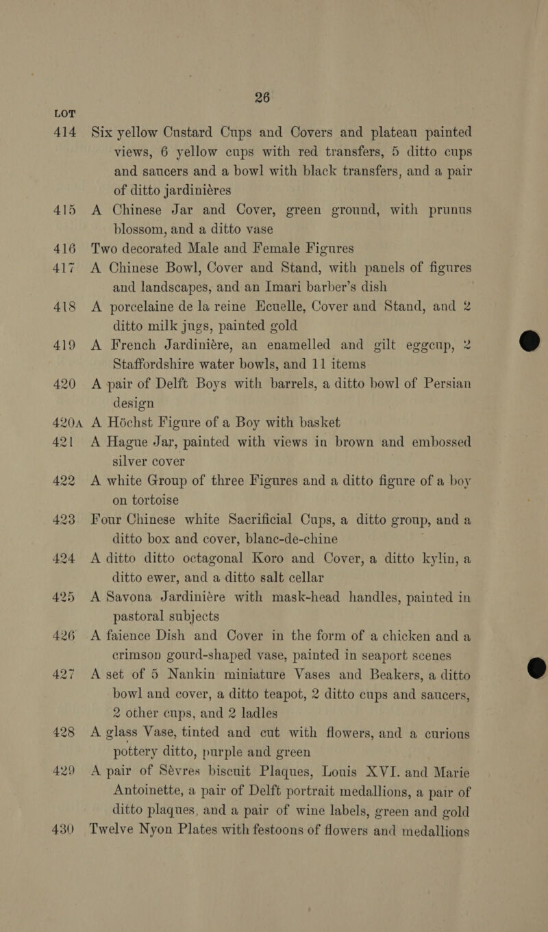 414 430 26 Six yellow Custard Cups and Covers and plateau painted views, 6 yellow cups with red transfers, 5 ditto cups and saucers and a bowl with black transfers, and a pair of ditto jardiniéres A Chinese Jar and Cover, green ground, with prunus blossom, and a ditto vase Two decorated Male and Female Figures A Chinese Bowl, Cover and Stand, with panels of figures and landscapes, and an Imari barber’s dish A porcelaine de la reine Kcuelle, Cover and Stand, and 2 ditto milk jugs, painted gold A French Jardiniére, an enamelled and gilt eggcup, 2 Staffordshire water bowls, and 11 items A pair of Delft Boys with barrels, a ditto bowl of Persian design A Hochst Figure of a Boy with basket A Hague Jar, painted with views in brown and embossed silver cover | A white Group of three Figures and a ditto figure of a boy on tortoise Four Chinese white Sacrificial Cups, a ditto group, and a ditto box and cover, blanc-de-chine A ditto ditto octagonal Koro and Cover, a ditto kylin, a ditto ewer, and a ditto salt cellar A Savona Jardiniére with mask-head handles, painted in pastoral subjects A faience Dish and Cover in the form of a chicken and a crimson gourd-shaped vase, painted in seaport scenes A set of 5 Nankin miniature Vases and Beakers, a ditto bowl and cover, a ditto teapot, 2 ditto cups and saucers, 2 other cups, and 2 ladles A glass Vase, tinted and cut with flowers, and a curious pottery ditto, purple and green A pair of Sévres biscuit Plaques, Louis XVI. and Marie Antoinette, a pair of Delft portrait medallions, a pair of ditto plaques, and a pair of wine labels, green and gold Twelve Nyon Plates with festoons of flowers and medallions  