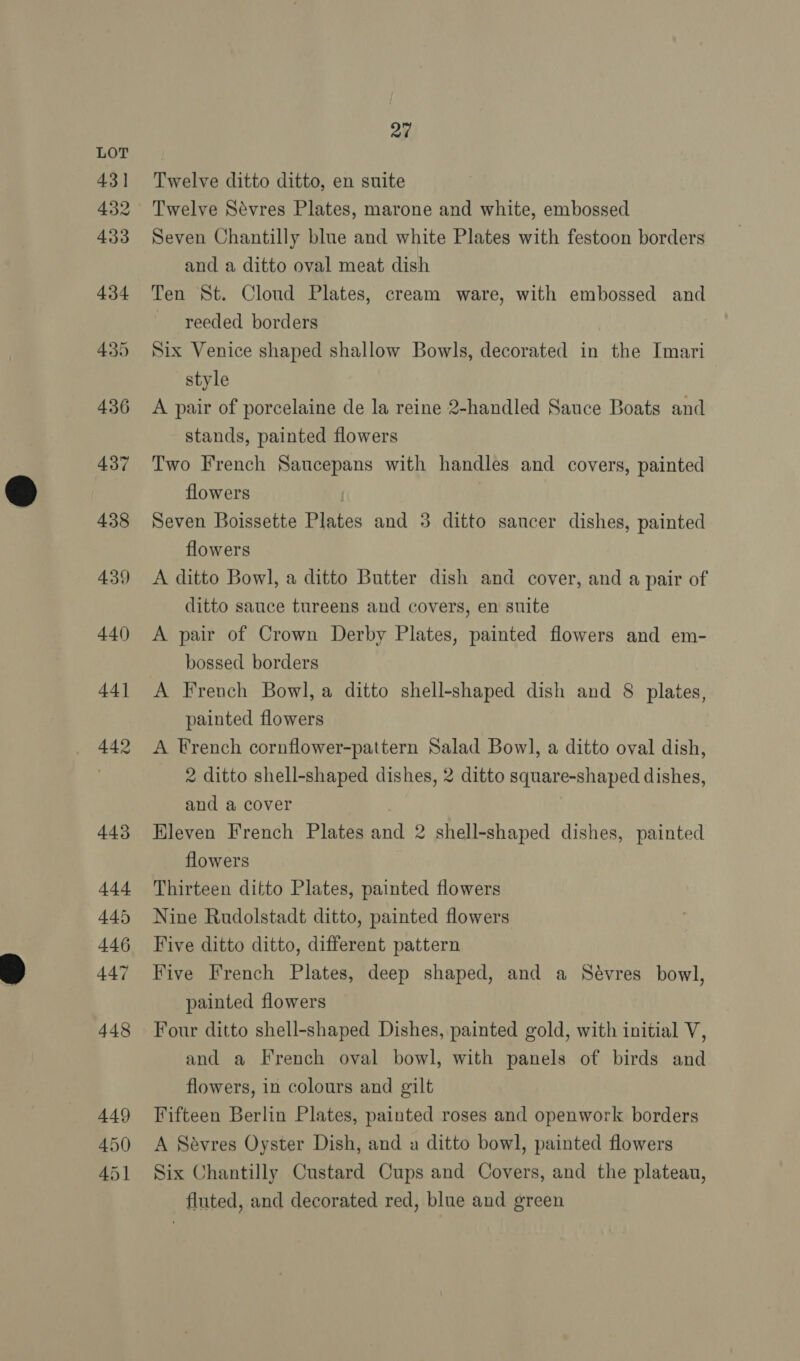 Seven Chantilly blue and white Plates with festoon borders Ten St. Cloud Plates, cream ware, with embossed and reeded borders Six Venice shaped shallow Bowls, decorated in the Imari style A pair of porcelaine de la reine 2-handled Sauce Boats and Two French Saucepans with handles and covers, painted flowers | Seven Boissette Plates and 3 ditto sancer dishes, painted flowers A ditto Bowl, a ditto Butter dish and cover, and a pair of ditto sauce tureens and covers, en suite A pair of Crown Derby Plates, painted flowers and em- bossed borders A French Bowl, a ditto shell-shaped dish and 8 plates, painted flowers A French cornflower-pattern Salad Bowl, a ditto oval dish, 2 ditto shell-shaped dishes, 2 ditto square-shaped dishes, and a cover Hleven French Plates and 2 shell-shaped dishes, painted flowers Thirteen ditto Plates, painted flowers Nine Rudolstadt ditto, painted flowers Five ditto ditto, different pattern Five French Plates, deep shaped, and a Sévres bowl, painted flowers Four ditto shell-shaped Dishes, painted gold, with initial V, and a French oval bowl, with panels of birds and flowers, in colours and gilt Fifteen Berlin Plates, painted roses and openwork borders A Sévres Oyster Dish, and a ditto bowl, painted flowers Six Chantilly Custard Cups and Covers, and the plateau, fluted, and decorated red, blue and green