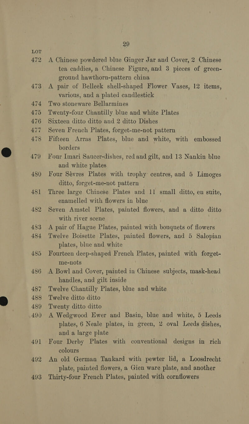 472 29 A Chinese powdered blue Ginger Jar and Cover, 2 Chinese tea caddies, a Chinese Figure, and 3 pieces of green- ground hawthorn-pattern china A pair of Belleek shell-shaped Flower Vases, 12 items, various, and a plated candlestick Two stoneware Bellarmines Twenty-four Chantilly blue and white Plates Sixteen ditto ditto and 2 ditto Dishes Seven French Plates, forget-me-not pattern Fifteen Arras Plates, blue and white, with embossed borders Four Imari Saucer-dishes, red and gilt, and 13 Nankin blue and white plates Four Sévres Plates with trophy: centres, and 5 Limoges ditto, forget-me-not pattern Three large Chinese Plates and 11 small ditto, en suite, enamelled with flowers in blue Seven Amstel Plates, painted flowers, and a ditto ditto with river scene A pair of Hague Plates, painted with bouquets of havens Twelve Boisette Plates, painted flowers, and 5 Salopian plates, blue and white Fourteen deep-shaped French Plates, painted with forget- me-nots A Bowl and Cover, painted in Chinese subjects, mask-head handles, and gilt inside Twelve Chantilly Plates, blue and white Twelve ditto ditto Twenty ditto ditto A Wedgwood Ewer and Basin, blue and white, 5 Leeds plates, 6 Neale plates, in green, 2 oval Leeds dishes, and a large plate Four Derby Plates with conventional designs in rich colours An old German Tankard with pewter lid, a Loosdrecht plate, painted flowers, a Gien ware plate, and another Thirty-four French Plates, painted with cornflowers