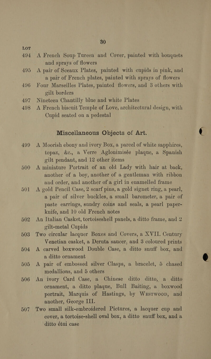 499 a0] 507 30 A French Soup Tureen and Cover, painted with bouquets and sprays of flowers A pair of Sceaux Plates, painted with cupids in pink, and a pair of French plates, painted with sprays of flowers _ Four Marseilles Plates, painted flowers, and 3 others with gilt borders 3 Nineteen Chantilly blue and white Plates A French biscuit Temple of Love, architectural design, with Cupid seated on a pedestal Miscellaneous Objects of Art. A Moorish ebony and ivory Box, a parcel of white sapphires, topaz, &amp;c., a Verre Aglonimisée plaque, a Spanish gilt pendant, and 12 other items A miniature Portrait of an old Lady with hair at back, another of a boy, another of a gentleman with ribbon and order, and another of a girl in enamelled frame A gold Pencil Case, 2 scarf pins, a gold signet ring, a pearl, a pair of silver buckles, a small barometer, a pair of paste earrings, sundry coins and seals, a pearl paper- knife, and 10 old French notes , An Italian Casket, tortoiseshell panels, a ditto frame, and 2 gilt-metal Cupids Two circular lacquer Boxes and Covers, a XVII. Century Venetian casket, a Deruta saucer, and 3 coloured prints A carved boxwood Double Case, a ditto snuff box, and a, ditto ornament A pair of embossed silver Clasps, a bracelet, 5 chased medallions, and 5 others An ivory Card Case, a Chinese ditto ditto, a ditto ornament, a ditto plaque, Bull Baiting, a boxwood portrait, Marquis of Hastings, by Wersrwoop, and Two small silk-embroidered Pictures, a lacquer cup and cover, a tortoise-shell oval box, a ditto snuff box, and a ditto étui case 