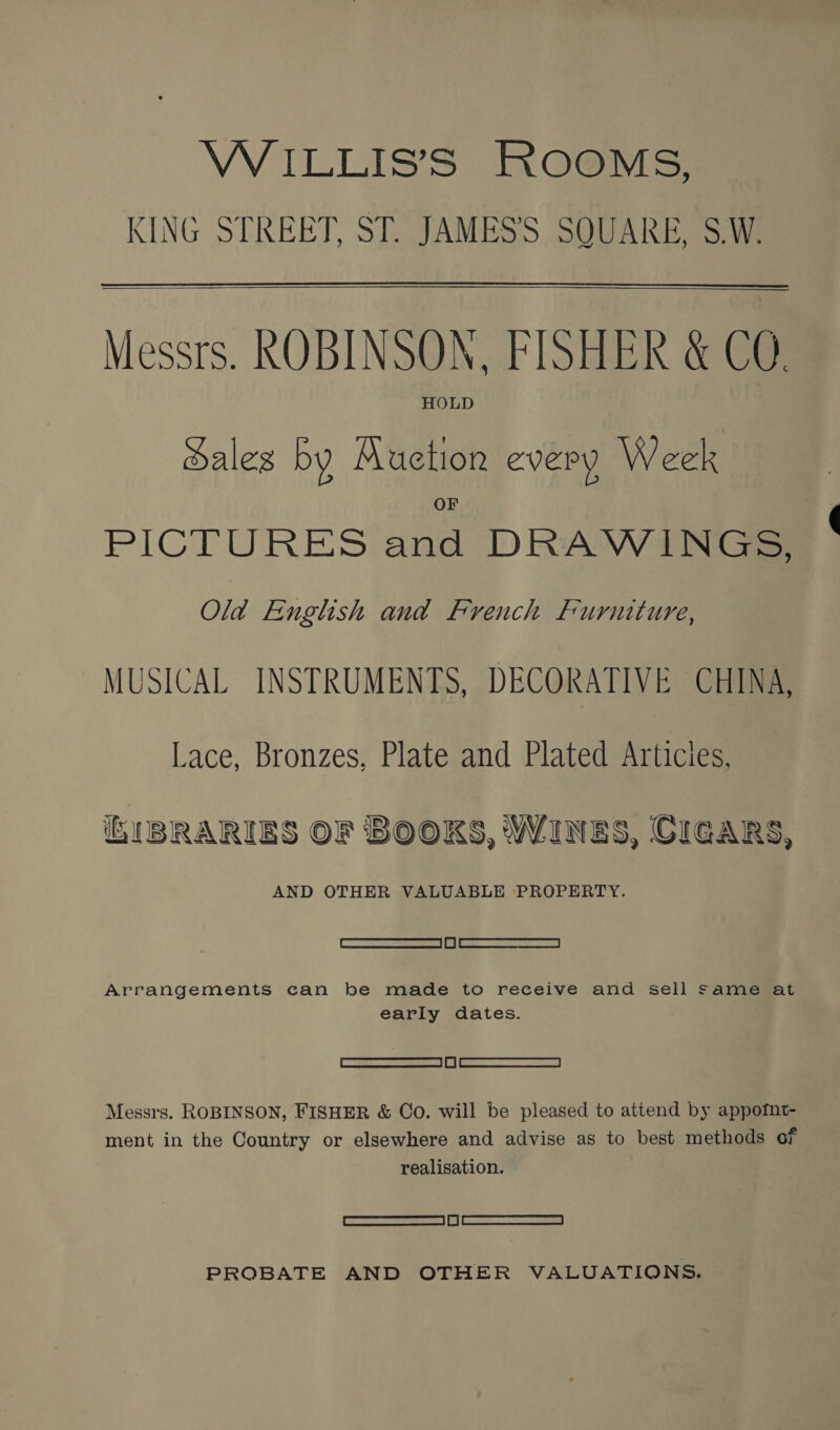 VWVILLIS’S ROOMS, KING STREET, ST. JAMES’'S SOUARE, S.W.   Messrs. ROBINSON, FISHER &amp; CO HOLD Sales by Auction every Week PICTURES and DRAWINGS; Old English and French Furniture, MUSICAL INSTRUMENTS, DECORATIVE CHINA, Lace, Bronzes, Plate and Plated Articles, 1BRARIES OF BOOKS, WINES, CIGARS, AND OTHER VALUABLE PROPERTY. SS Arrangements can be made to receive and sell same at early dates. See Messrs. ROBINSON, FISHER &amp; Co. will be pleased to attend by appofnt- ment in the Country or elsewhere and advise as to best methods of realisation. | Semmens. con=se | i | eNRSoRRMERRENTES 5% PROBATE AND OTHER VALUATIONS.