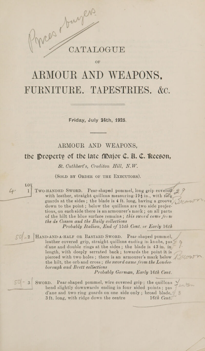  CATALOGUE OF ARMOUR AND WEAPONS, FURNITURE. TAPESTRIES. &amp;c.   Friday, July 24th, 1925. ARMOUR AND WEAPONS, the Property of the late Major C. FH. C. Reeson, St. Cuthbert’s, Crediton Hill, N.W. (SoLD BY ORDER OF THE IEXECUTORS). A hnsemunrts TwWo-HANDED SworD. Pear-shaped pommel, long grip covered 9 % with leather, straight quillons measuring-194 in., with vatig guards at the sides ; the blade is 4 ft. long, having a groove. Me aus 7 ©. down to the point ; below the quillons are two side projec- tions, on each side there is an armourer’s mark ; on all parts of the hilt the blue surface remains ; this sword came frvm the de Cosson and the Baily collections Probably Italian, End of 15th Cent. or Karly 16th  ear eamrecaicnem Re nba rato net ara aE are  CO 2 |HAND-AND-A-HALF OR BASTARD SWORD. Pear-shaped pommel, | 5 leather covered grip, straight quillons ending in knobs, pas= 6 d’ane and double rings at the sides; the blade is 43in. in.” /&gt; length, with deeply serrated back; towards the point it is pierced with two holes ; there is an armourer’s mark below /_)°(@uJ **s the hilt, the orb and cross; the sword came from the Londes- borough and Brett collections Probably German, Karly 16th Cent. ee —_—.. | _ 3. Sworp. Pear-shaped pommel, wire covered grip; the quillons vf . . . . . a LA Sa Te | bend slightly downwards ending in four sided points; pas -d’ane and two ring guards on one side only ; broad blade, 3 ft. long, with ridge down the centre 16th Centc ~ seen eS _