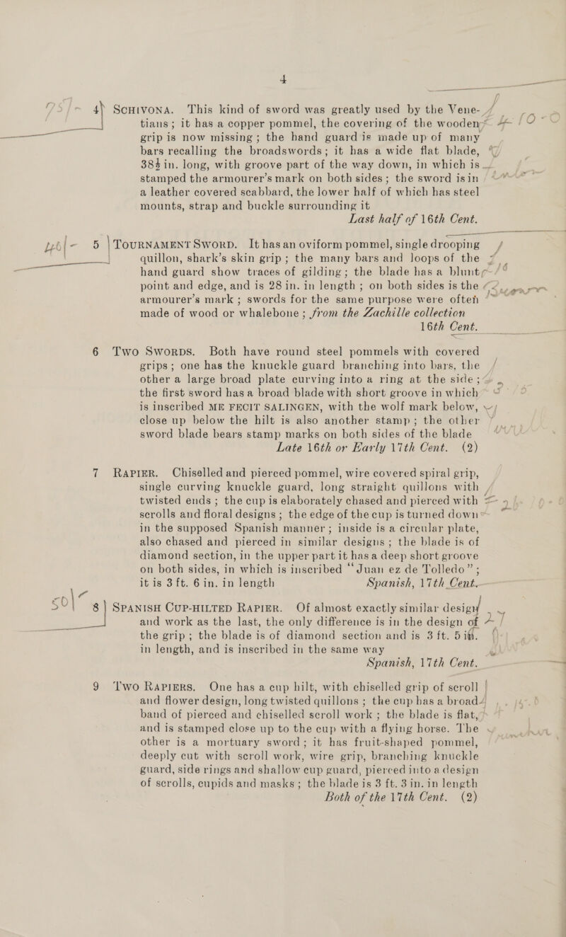 Leb - 6 i §0 9 + See mmm ScHIVONA. This kind of sword was greatly used by the Vene-_/ tians; it has a copper pommel, the covering of the wooden* grip is now missing; the hand guard‘is made up of many bars recalling the broadswords; it has a wide flat blade, stamped the armourer’s mark on both sides; the sword isin a leather covered scabbard, the lower half of which has steel mounts, strap and buckle surrounding it Last half of 16th Cent. 5 | TOURNAMENT SworpbD. It hasan oviform pommel, single drooping hand guard show traces of gilding ; the blade has a blunt point and edge, and is 28 in. in length ; on both sides is the ¢ f made of wood or whalebone; from the Zachille collection 16th Cent. Two Sworps. Both have round steel pommels with covered grips; one has the knuckle guard branching into bars, the other a large broad plate curving into a ring at the side ;- the first sword has a broad blade with short groove in which ®) close up below the hilt is also another stamp; the other sword blade bears stamp marks on both sides of the blade Late 16th or Early 17th Cent. (2) RAPIER. Chiselled and pierced pommel, wire covered spiral grip, single curving knuckle guard, long straight quillons with , scrolls and floral designs ; the edge of the cup is turned down in the supposed Spanish manner ; inside is a circular plate, also chased and pierced in similar designs; the blade is of diamond section, in the upper part it has a deep short groove on both sides, in which is inscribed ‘Juan ez de Tolledo” ; itis 3ft. 6in. in length Spanish, 17th Cent. and work as the last, the only difference is in the design of in length, and is inscribed in the same way Spanish, 17th Cent. T'wo Rapigrs. One has a cup hilt, with chiselled grip of scroll | and flower design, long twisted quillons ; the cup bas a broad’ band of pierced and chiselled scroll work ; the blade is flat,” and is stamped close up to the cup with a flying horse. The | other is a mortuary sword; it has fruit-shaped pommel, deeply cut with scroll work, wire grip, branching knuckle guard, side rings and shallow cup guard, pierced into a design of scrolls, cupids and masks; the blade is 3 ft. 3in. in length Both of the 17th Cent. (2) f