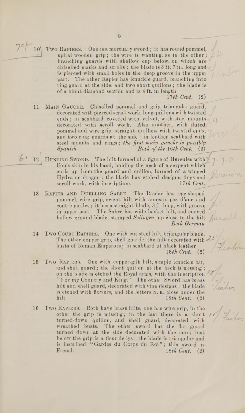 +) eG |~- : , /~} 10\ Two Rapiers. One isa mortuary sword ; it has round pommel, spiral wooden grip; the wire is wanting, as in the other ; branching guards with shallow cup below, on which are chiselled masks and scrolls ; the blade is 3 ft. 7 in. long and. is pierced with small holes in the deep groove in the upper part. ‘lhe other Rapier has knuckle guard, branching into ring guard at the side, and two short quillons; the blade is of a blunt diamond section and is 4 ft. in length 17th Cent. (2) 11 Main Gavucue. Chiselled pommel and grip, triangular guard, decorated with pierced scroll work, long quillons with twisted ends; in scabbard covered with velvet, with steel mounts decorated with scroll work. Also another, with fluted pommel and wire grip, straight quillons with twisted ends, and two ring guards at the side; in leather scabbard with steel mounts and rings; the first main gauche is possibly pe *.12 HuntinG Sworp. The hilt formed of a figure of Hercules with ~ &gt;} cans cd mea lion’s skin in his hand, holding the neck of a serpent which ¢ curls up from the guard and quillon, formed of a winged Hydra or dragon ; the blade has etched designs, dogs and / &gt; 13. RAPIER AND DUELLING SABRE. The Rapier has egg-shaped pommel, wire grip, swept hilt with anneau, pas d’ane and contre gardes; it hasa straight blade, 3 ft. long, with groove in upper part. ‘The Sabre has wide basket hilt, and curved hollow ground blade, stamped Solingen, up close to the hilt Both German 14. Two Court Rapirrs. One with cut steel hilt, triangular blade. The other copper grip, shell guard; the hilt decorated with “: busts of Roman Emperors; in scabbard of black leather 18th Cent. (2) * 2 J. a4 wy” f 15 Two Rapiers. One with copper-gilt hilt, simple knuckle bar, and shell guard; the short quillon at the back is missing ; : . ' . ‘ f on the blade is etched the Royal arms, with the inscription “ “ ‘For my Country and King.” The other Sword has brass hilt and shell guard, decorated with vine designs ; the blade hy is etched with flowers, and the letters N. kK. close under the hilt 18th Cent. (2) 16 Two Rapigrs. Both have brass hilts, one has wire grip, in the f other the grip is missing; in the:last there is a short /#/- © turned-down gquillon, and shell guard, decorated with wreathed busts. ‘The other sword has the flat guard turned down at the side decorated with the sun; just below the grip is a fleur-de-lys; the blade is triangular and is inscribed ‘‘Gardes du Corps du Roi”; this sword is
