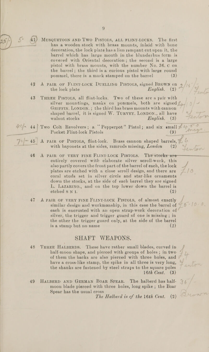 So 41) MUSQUETOON AND 'I'Wo PISTOLS, ALL FLINT-LOCKS. The first he has a wooden stock with brass mounts, inlaid with bone decoration, the lock plate hasa lion rampant cut upon it, the barrel which has large mouth in the blunderbus form is covered with Oriental decoration; the second is a large pistol with brass mounts, with the number No. 36. C on the barrel; the third is a curious pistol with large round pommel, there is a mark stamped on the barre] (3) 42 A PAIR OF FLINT-LOCK DUELLING PISTOLS, signed BROWN on 4 the lock plate English. (2) ° 43 ‘THREE PISTOLS, all flint-locks. Two of these are a pair with silver mountings, masks on pommels, both are signed #). GRIFFIN. LONDON. ; the third has brass mounts with cannon shaped barrel, it is signed W. TurRvry. LONDON., all have walnut stocks English. (3) feo] 44} Two Colt Revolvers; a ‘‘Pepperpot” Pistol; and six small $1 9-6 ee oe Pocket Flint-lock Pistols (9) s) , - 4 ‘7° j= 45 A Pair OF Pistons, flint-lock. Brass cannon shaped barrels, ~ ee with bayonets at the sides, ramrods missing, London (2) 46 A PAIR OF VERY FINE FLIN?-LOCK PISTOLS. Thé-stocks-are—————————- entirely covered with elaborate silver secroll-work, this also partly covers the front part of the barrel of each, thelock _/ plates are etched with a close scroll design, and there are ~~ coral studs set in silver circle and star-like ornaments down the stocks, at the side of each barrel they are signed L. LAZARINO., and on the top lower down the barrel is etched S N I. (2) 47 A PAIR OF VERY FINE FLINT-LOCK PISTOLS, of almost exactly similar design and workmanship, in this case the barrel of ~ each is encrusted with an open strap-work decoration of silver, the trigger and trigger guard of one is missing ; in the other the trigger guard only, at the side of the barrel is a stamp but no name (2) SHAFT WHAPONS. 48 THREE HALBERDS. ‘These have rather small blades, curved in half-moon shape, and pierced with groups of holes ; in two of them the backs are also pierced with three holes, and © have a cross-like stamp, the spike in all three is very long, ° the shanks are fastened by steel straps to the square poles 16th Cent. (3)  49 HALBERD AND GERMAN BoaR SPEAR. The halberd has half- 4 moon blade pierced with three holes, long spike ; the Boar Spear has the usual cross The Halberd is of the 16th Cent. (2) 