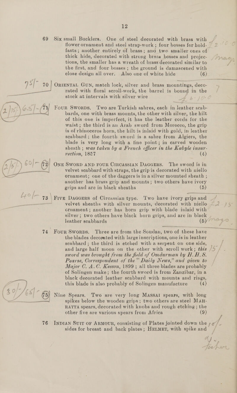 i Sa, 12 69 Six small Bucklers. One of steel decorated with brass with flower ornament and steel strap-work ; four bosses for hold- — fasts; another entirely of brass; ana two smaller ones of thick hide, decorated with strong brass bosses and projec- tions, the smaller has a wreath of brass decorated similar to the first, and four bosses ; the ground is damascened with close design all over. Also one of white hide (6) etn a ee er Nn i stock at intervals with silver wire fs th Four Sworps. ‘Two are Turkish sabres, each in leather scab- Sd | bards, one with brass mounts, the other with silver, the hilt of this one is imperfect, it has the leather cords for the waist; the third is an Arab sword from Morocco, the grip is of rhinoceros horn, the hilt is inlaid with gold, in leather scabbard; the fourth sword is a sabre from Algiers, the blade is very long with a tine point; in carved wooden sheath ; was taken by a French officer in the Kabyle insur- Hection, 1867 (4) (3) ONE SWORD AND FOUR CIRCASSIAN DAGGERS. ‘The sword is in ornament; one of the daggers is in a silver mounted sheath ; another has brass grip and mounts; two others have ivory grips and are in black sheaths (5)  velvet sheaths with silver mounts, decorated with niello crnament; another has horn grip with blade inlaid with silver; two others have black horn grips, and are in black leather scabbards (5) ee 74 Four Sworps. Three are from the Soudan, two of aes have the blades decorated with large inscriptions, one is in leather scabbard ; the third is etched with a serpent on one side, and large half moon on the other with scroll work; this sword was brought from the field of Omdurman by H.H.S. Pearse, Correspondent of the“ Daily News,” and given to Major C. A.C. Keeson, 1899; all three blades are probably of Solingen make; the fourth sword is from Zanzibar, in a black decorated leather scabbard with mounts and rings, this blade is also probably of Solingen manufacture (4) eee @ Nine Spears. Two are very long MASSAI spears, with long neon spikes below the wooden grips; two others are steel MAH- RATTA spears, decorated with knobs and rough etching; the other five are various spears from Africa (9) 76 INDIAN SuiT or ARMOUR, consisting of Plates jointed down the po /, sides for breast and back plates; HELMET, with spike and