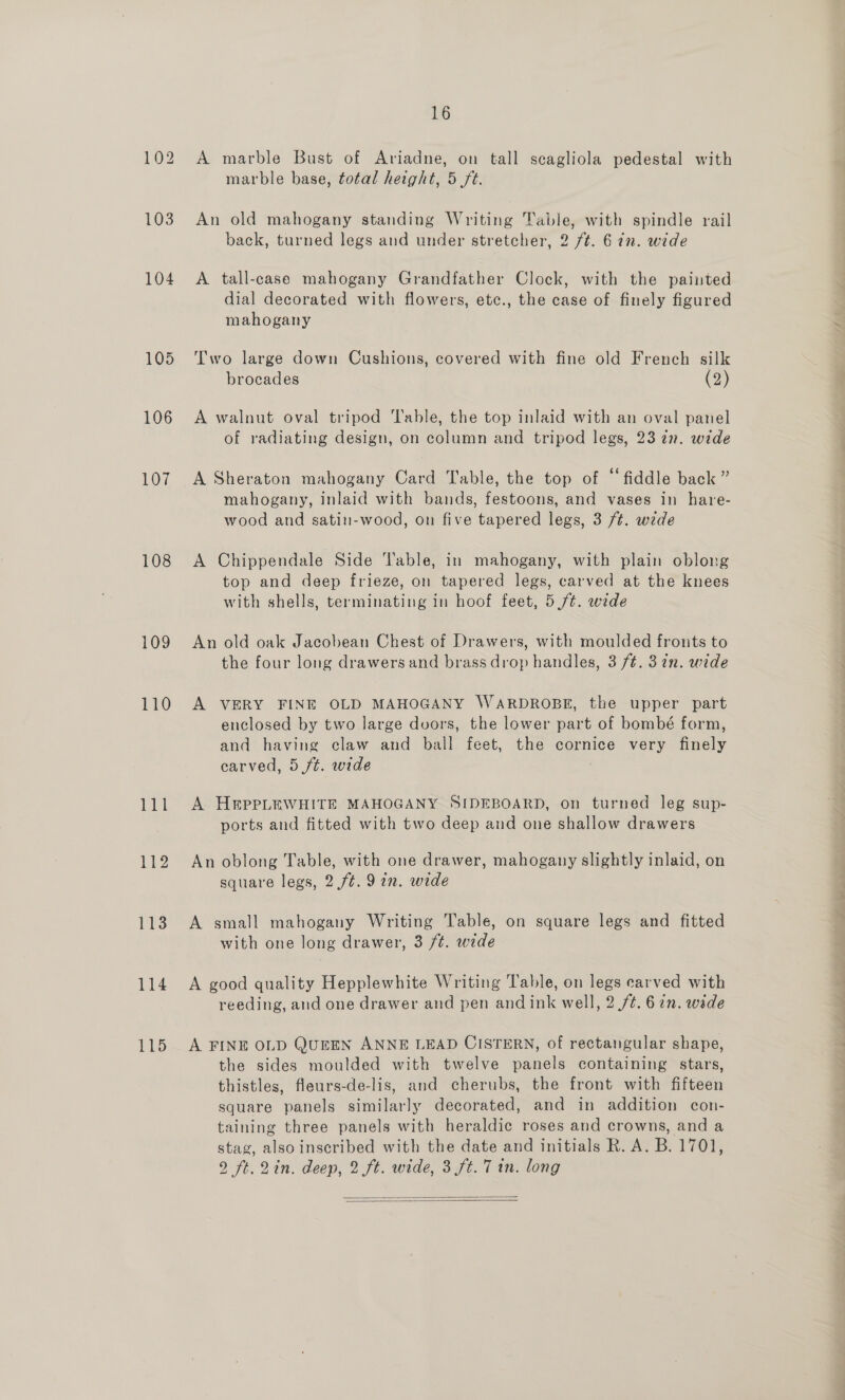 105 106 107 108 109 110 112 113 114 115 16 A marble Bust of Ariadne, on tall scagliola pedestal with marble base, total height, 5 ft. An old mahogany standing Writing Table, with spindle rail back, turned legs and under stretcher, 2 ft. 6in. wide dial decorated with flowers, etc., the case of finely figured mahogany Two large down Cushions, covered with fine old French silk brocades (2) A walnut oval tripod ‘Table, the top inlaid with an oval panel of radiating design, on column and tripod legs, 23 27. wide A Sheraton mahogany Card Table, the top of “fiddle back ” mahogany, inlaid with bands, festoons, and vases in hare- wood and satin-wood, on five tapered legs, 3 /t. wide A Chippendale Side Table, in mahogany, with plain oblong top and deep frieze, on tapered legs, carved at the knees with shells, terminating in hoof feet, 5 ft. wede An old oak Jacobean Chest of Drawers, with moulded fronts to the four long drawers and brass drop handles, 3 /¢. 37n. wide A VERY FINE OLD MAHOGANY WARDROBE, the upper part enclosed by two large duors, the lower part of bombé form, and having claw and ball feet, the cornice very fads carved, 5/t. wide A H&amp;pPLEWHITE MAHOGANY SIDEBOARD, on turned leg sup- ports and fitted with two deep and one shallow drawers An oblong Table, with one drawer, mahogany slightly inlaid, on square legs, 2 ft. 9 in. wide A small mahogany Writing Table, on square legs and fitted with one long drawer, 3 /¢. wide A good quality Hepplewhite Writing Table, on legs carved with reeding, and one drawer and pen andink well, 2 /¢. 6 7n. wide A FINE OLD QurEN ANNE LEAD CISTERN, of rectangular shape, the sides moulded with twelve panels containing stars, thistles, fleurs-de-lis, and cherubs, the front with fifteen square panels similarly decorated, and in addition con- taining three panels with heraldic roses and crowns, and a stag, also inscribed with the date and initials R. A. B. 1701, 2 ft.2in. deep, 2 ft. wide, 3 ft. 7 in. long  