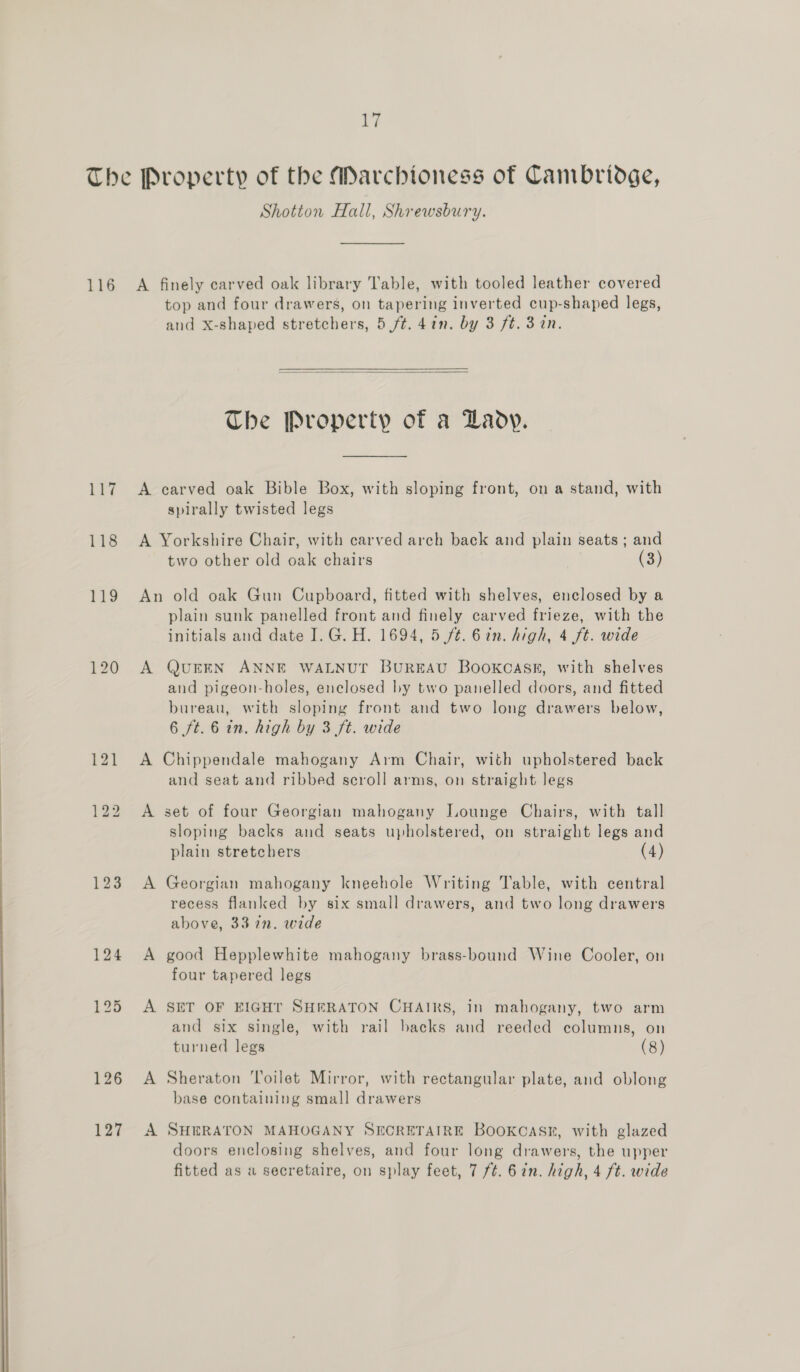  Shotton Hall, Shrewsbury. 123 127 top and four drawers, on tapering inverted cup-shaped legs, and x-shaped stretchers, 5 ft. 41n. by 3 ft. 3 in.  The Property of a Lady. spirally twisted legs two other old oak chairs (3) plain sunk panelled front and finely carved frieze, with the initials and date I. G. H. 1694, 5 ft. 6in. high, 4 ft. wide QUEEN ANNE WALNUT BUREAU BooKCASs, with shelves and pigeon-holes, enclosed by two panelled doors, and fitted bureau, with sloping front and two long drawers below, 6 ft. 6 in. high by 3 ft. wide and seat and ribbed scroll arms, on straight legs A sloping backs and seats upholstered, on straight legs and plain stretchers (4) Georgian mahogany kneehole Writing Table, with central recess flanked by six small drawers, and two long drawers above, 332. wide good Hepplewhite mahogany brass-bound Wine Cooler, on four tapered legs SET OF EIGHT SHERATON CHAIRS, in mahogany, two arm and six single, with rail backs and reeded columns, on turned legs (8) Sheraton ‘Toilet Mirror, with rectangular plate, and oblong base containing small drawers SHERATON MAHOGANY SECRETAIRE BooKCASk, with glazed doors enclosing shelves, and four long drawers, the upper fitted as a secretaire, on splay feet, 7 ft. 6in. high, 4 ft. wide