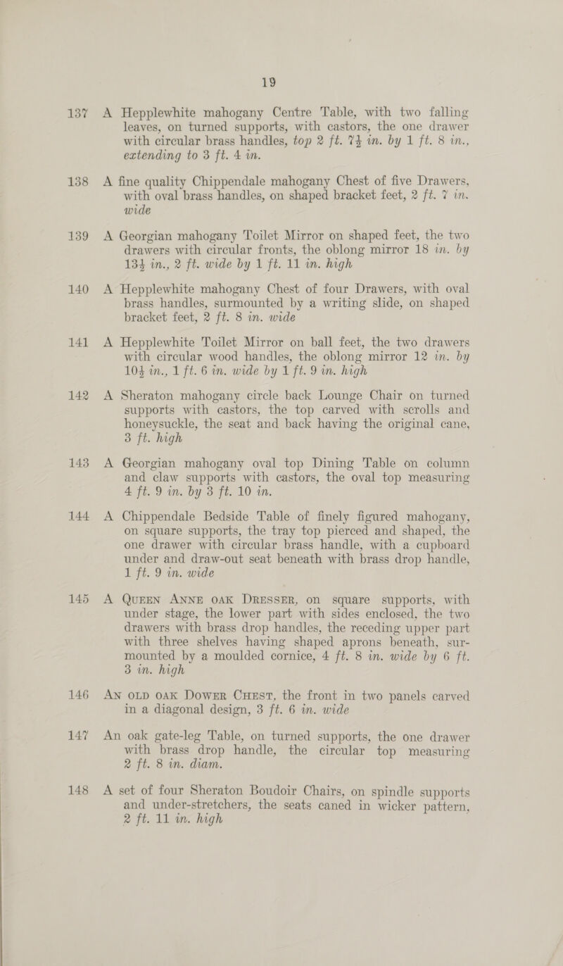 137 158 139 140 141 142 143 144 145 146 147 148 19 A Hepplewhite mahogany Centre Table, with two falling leaves, on turned supports, with castors, the one drawer with circular brass handles, top 2 ft. 74 in. by 1 ft. 8 in., extending to 3 ft. 4 i. A fine quality Chippendale mahogany Chest of five Drawers, with oval brass handles, on shaped bracket feet, 2 ft. 7 in. wide A Georgian mahogany Toilet Mirror on shaped feet, the two drawers with circular fronts, the oblong mirror 18 in. by 134 in., 2 ft. wide by 1 ft. 11 m. high A Hepplewhite mahogany Chest of four Drawers, with oval brass handles, surmounted by a writing slide, on shaped bracket feet, 2 ft. 8 in. wide A Hepplewhite Toilet Mirror on ball feet, the two drawers with circular wood handles, the oblong mirror 12 in. by 104 in., 1 ft. 6 in. wide by 1 ft. 9 wm. high A Sheraton mahogany circle back Lounge Chair on turned supports with castors, the top carved with scrolls and honeysuckle, the seat and back having the original cane, 3 ft. high A Georgian mahogany oval top Dining Table on column and claw supports with castors, the oval top measuring 4 ft. 9 in. by 3 ft. 10 in. A Chippendale Bedside Table of finely figured mahogany, on square supports, the tray top pierced and shaped, the one drawer with circular brass handle, with a cupboard under and draw-out seat beneath with brass drop handle, 1 ft. 9 wm. wide A QUEEN ANNE OAK DRESSER, on square supports, with under stage, the lower part with sides enclosed, the two drawers with brass drop handles, the receding upper part with three shelves having shaped aprons beneath, sur- mounted by a moulded cornice, 4 ft. 8 in. wide by 6 ft. 3 in. high AN OLD 0AK Dower Cuest, the front in two panels carved in a diagonal design, 3 ft. 6 in. wide An oak gate-leg Table, on turned supports, the one drawer with brass drop handle, the circular top measuring 2 ft. 8 in. diam. A set of four Sheraton Boudoir Chairs, on spindle supports and under-stretchers, the seats caned in wicker pattern,