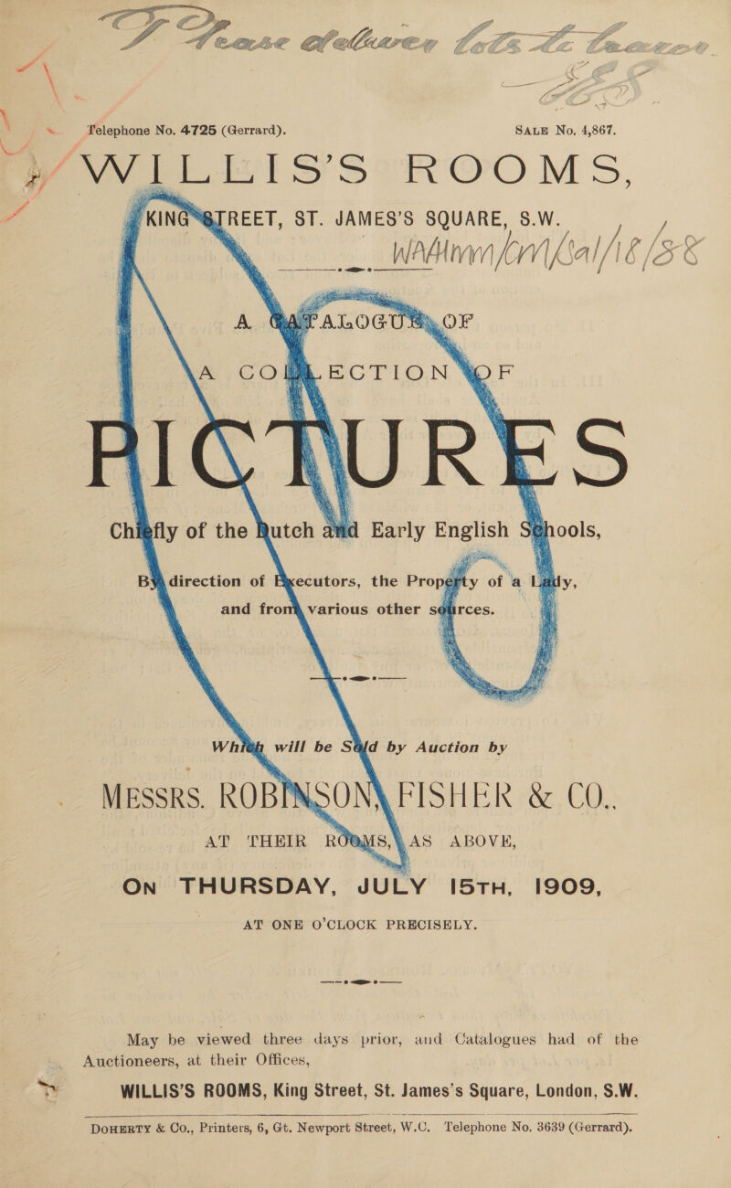  &amp; en et Cl allare ath Ae Caeaeeent A LG a pe GE | % Telephone No. 4725 (Gerrard). SALE No, 4,867. 4 a Boer) IMS,      a KING TREET, ST. JAMES’S SQUARE, S.W. —wadinaa Lr al/ié, [Zk eg will be SQ{d by Auction by MESSRS ROBIN AT ‘THEIR Reus \ AS ABOVE, ON THURSDAY. JULY I5TH, 1909, AT ONE O'CLOCK PRECISELY. —-—- 0 &lt;i o  May be viewed three days prior, and Catalogues had of the Auctioneers, at their Offices, Bia WILLIS’S ROOMS, King Street, St. James’s Square, London, S.W.   DoHERTY &amp; CoO., Printers, 6, Gt. Newport Street, W.C. ‘Telephone No. 3639 (Gerrard).