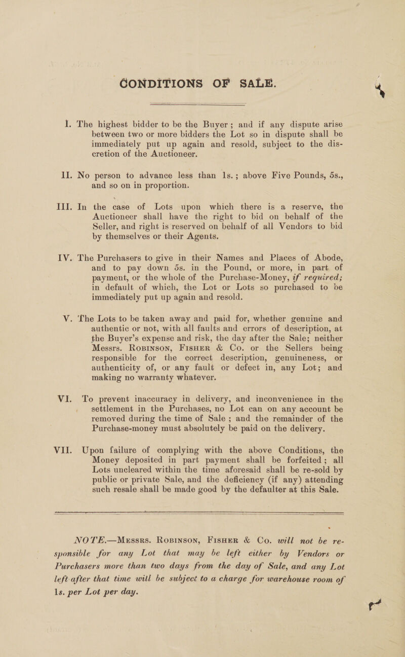 GONDITIONS OF SALE.  between two or more bidders the Lot so in dispute shall be immediately put up again and resold, subject to the dis- cretion of the Auctioneer. and so on in proportion. In the case of Lots upon which there is a reserve, the Auctioneer shall have the right to bid on behalf of the Seller, and right is reserved on behalf of all Vendors to bid by themselves or their Agents. The Purchasers to give in their Names and Places of Abode, and to pay down ds. in the Pound, or more, in part. of payment, or the whole of the Purchase-Money, if required; in default of which, the Lot or Lots so purchased to be immediately put up again and resold. authentic or not, with all faults and errors of description, at the Buyer’s expense and risk, the day after the Sale; neither Messrs. Ropinson, FisHer &amp; Co. or the Sellers being | responsible for the correct description, genuineness, or authenticity of, or any fault or defect in, any Lot; and making no warranty whatever. To prevent inaccuracy in delivery, and inconvenience in the settlement in the Purchases, no Lot can on any account be removed during the time of Sale ; and the remainder of the Purchase-money must absolutely be paid on the delivery. Upon failure of complying with the above Conditions, the Money deposited in part payment shall be forfeited; all Lots uncleared within the time aforesaid shall be re-sold by public or private Sale, and the deficiency Gf any) attending such resale shall be made good by the defaulter at this Sale.    .