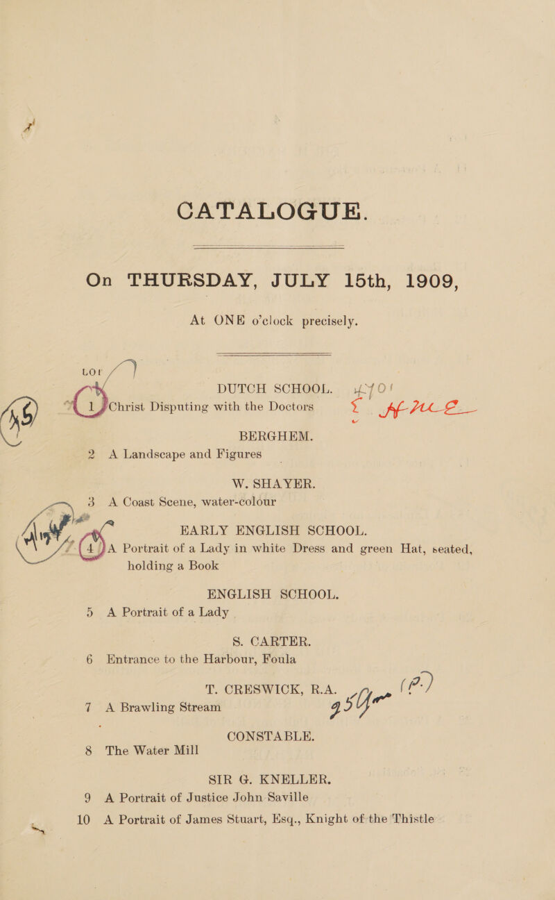 CATALOGUE.  On THURSDAY, JULY 15th, 1909, At ONE o'clock precisely. Lor fe) | | ( DUTCH SCHOOL. 70! ‘ | 1 Christ Disputing with the Doctors <. SE HALE X ie BERGHEM. 2 <A Landscape and Figures W. SHA YER. a) 3 A Coast Scene, water-colour : EARLY ENGLISH SCHOOL. ZA Portrait of a Lady in white Dress and green Hat, seated, holding a Book  | ENGLISH SCHOOL. 5 <A Portrait of a Lady - S. CARTER. 6 Entrance to the Harbour, Foula T. CRESWICK, R.A. 7, | p.) 7 A Brawling Stream yi 2) CONSTABLE. 8 The Water Mill SIR G@. KNELLER. 9 A Portrait of Justice John Saville 10 <A Portrait of James Stuart, Esq., Knight of the Thistle —