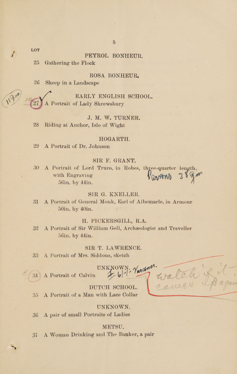   29 31 32 33 do 36 Ba D PEYROL BONHEUR. Gathering the Flock ROSA BONHEUR. Sheep in a Landscape EARLY ENGLISH SCHOOL. J. M. W. TURNER. Riding at Anchor, Isle of Wight HOGARTH. A Portrait of Dr. Johnson SIR F. GRANT. obin. by 44in. SIR G. KNELLER. — o0in. by 40in. H. PICKERSGILL, R.A. D6in. by 44in. SIR T. LAWRENCE. A Portrait of Mrs. Siddons, sketch ue yf, Oe he DUTCH SCHOOL. A Portrait of a Man with Lace Collar A Portrait of Calvin UNKNOWN. A pair of small Portraits of Ladies METSU. A Woman Drinking and The Banker, a pair 
