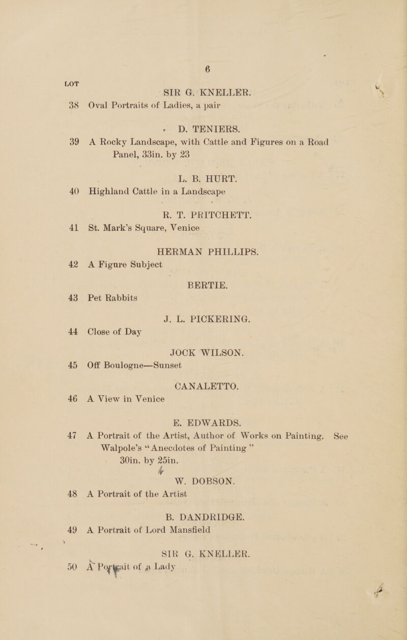 ds 39 40) Al 42 43 44 45 46 47 48 ay 6 SIR G. KNELLER. y . Oval Portraits of Ladies, a pair 3 « D. TENTIERS. A Rocky Landscape, with Cattle and Figures on a Road Panel, d3in. by 23 L, BL, HURT. Highland Cattle in a Landscape R. T. PRITCHETT. St. Mark’s Square, Venice HERMAN PHILLIPS. A Figure Subject — ; BERTIE. Pet Rabbits J. L. PICKERING. Close of Day JOCK WILSON. Off Boulogne—Sunset CANALETTO. A View in Venice K. EDWARDS. A Portrait of the Artist, Author of Works on Painting. See Walpole’s ‘‘ Anecdotes of Painting ”’ 30in. by 25in, Wy W. DOBSON. A Portrait of the Artist B. DANDRIDGE. A Portrait of Lord Mansfield SIR G. KNELUER. A Pog igait of- a Lady