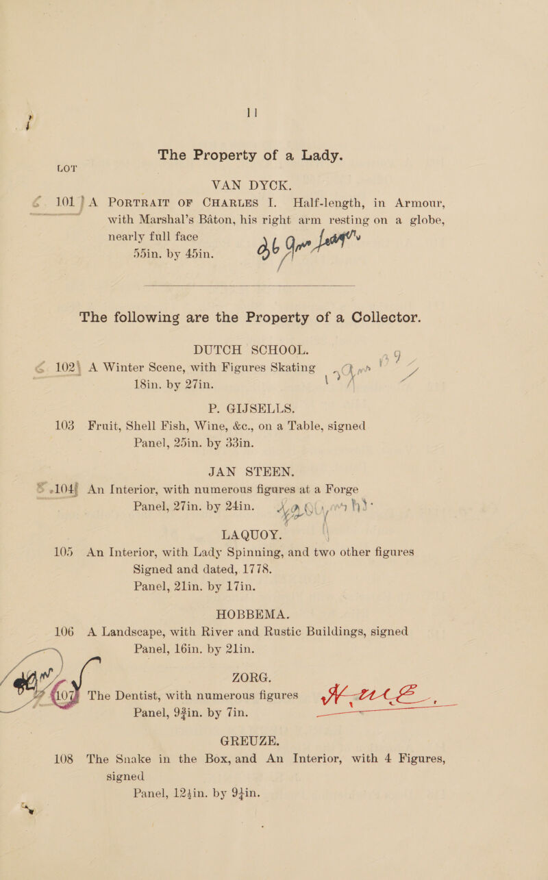 1 |  a The Property of a Lady. LOT | VAN DYCK. 6 101} A PorTRAIT OF CHARLES I. Half-length, in Armour, as with Marshal’s Baton, his right arm resting on a globe, nearly full face v 5din. by 45in. ab, cs The following are the Property of a Collector. DUTCH SCHOOL. ag - 102) A Winter Scene, with Figures Skating ? R ae g, 18in. by 27in. Lay ‘, P. GIJSELLS, 103 Fruit, Shell Fish, Wine, &amp;c., on a Table, signed Panel, 25in. by 33in. | JAN STEEN. > 104) An Interior, with numerous figures at a Forge Panel, 27in. by 24in. a Qi. hd: ‘caged | EAQUOY, 105 An Interior, with Lady Spinning, and two other figures Signed and dated, 1778. Panel, 2lin. by 17in. HOBBEMA. 106 A Landscape, with River and Rustic Buildings, signed ae Panel, l6in. by 21in.  ZORG. Panel, 92in. by Tin. ee ae ee GREUZE. 108 The Snake in the Box, and An Interior, with 4 Figures, signed Panel, 124in. by 9}in.
