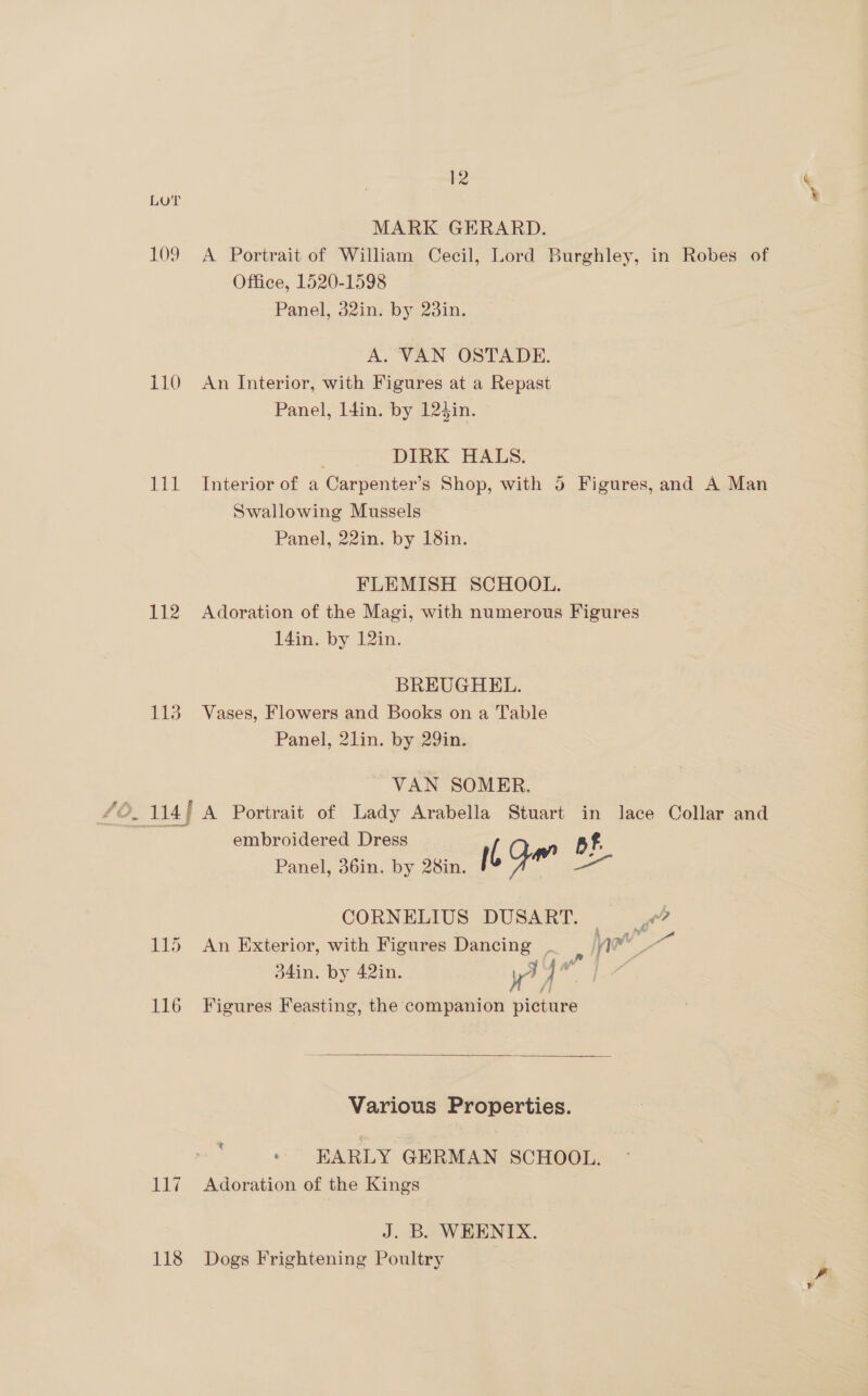 109 110 Lit 112 115 116 Lag 118 12 MARK GERARD. A Portrait of William Cecil, Lord Burghley, in Robes of Office, 1520-1598 Panel, 32in. by 23in. A. VAN OSTADE. An Interior, with Figures at a Repast Panel, 14in. by 124in. DIRK HALS. Interior of a Carpenter’s Shop, with 5 Figures, and A Man Swallowing Mussels Panel, 22in. by 18in. FLEMISH SCHOOL. Adoration of the Magi, with numerous Figures 14in. by 12in. BREUGHEL. Vases, Flowers and Books on a Table Panel, 2lin. by 29in. ~ VAN SOMER. A Portrait of Lady Arabella Stuart in lace Collar and embroidered Dress’. pf. Panel, 36in. by 28in. I Y adh oa CORNELIUS DUSART. | ft? An Exterior, with Figures Dancing . : nw me 34in. by 42in. yi : Figures Feasting, the companion picture  Various Properties. t , EARLY GERMAN SCHOOL. Adoration of the Kings J. B. WHENIX. Dogs Frightening Poultry