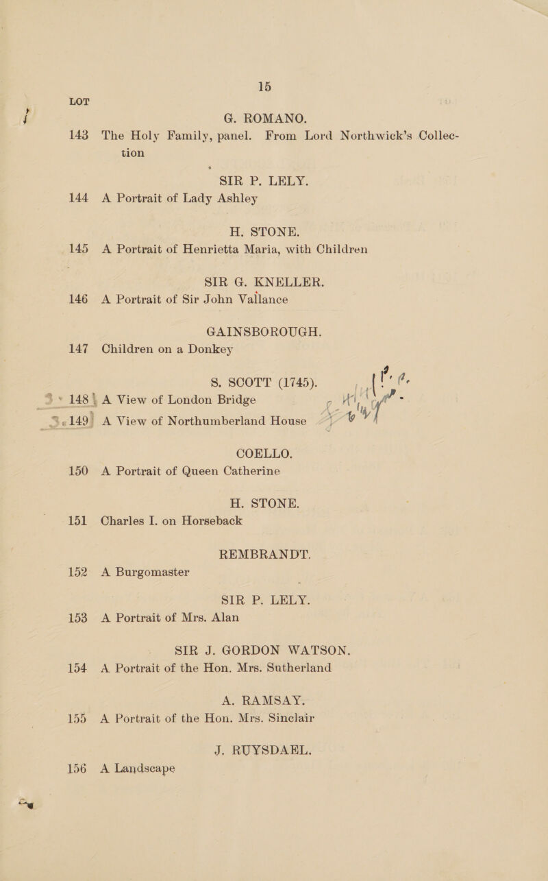 LOT G. ROMANO. 143 The Holy Family, panel. From Lord Northwick’s Collec- tion SIR P. LELY. 144 A Portrait of Lady Ashley H. STONE. 145 A Portrait of Henrietta Maria, with Children SIR G. KNELLER. 146 A Portrait of Sir John Vallance GAINSBOROUGH. 147 Children on a Donkey . S. SCOTT (1745). Fe ne ae $ » 148 | A View of London Bridge  Ht y ‘ 3. 149. A View of Northumberland House ~~ ¥ yy COELLO. 150 <A Portrait of Queen Catherine H. STONE. 151 Charles I. on Horseback REMBRANDT. 152. A Burgomaster SIR P; LELY. 153. A Portrait of Mrs. Alan SIR J. GORDON WATSON. 154 A Portrait of the Hon. Mrs. Sutherland A. RAMSAY. 155 A Portrait of the Hon. Mrs. Sinclair J. RUYSDAEL. 156 A Landscape