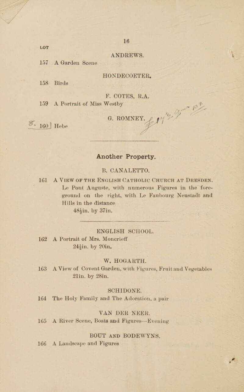 157 158 159 161 162 163 164 165 166 16 ANDREWS. A Garden Scene HON DECOETER, Birds F. COTES, R.A. A Portrait of Miss Westby _ 54 G. ROMNEY. 7 py 7 Hebe 7 4 Another Property. B. CANALETTO. A VIEW OF THE ENGLISH CATHOLIC CHURCH AT DRESDEN. Le Pont Auguste, with numerous Figures in the fore- ground on the right, with Le Faubourg Neustadt and Hills in the distance 484in. by 37in. ENGLISH SCHOOL. A Portrait of Mrs. Moncrieff: 244in. by 20in. W. HOGARTH. A View of Covent Garden, with Figures, Fruit and Vegetables 2lin. by 28in. SCHIDONE. The Holy Family and The Adoration, a pair VAN DER NEER. A River Scene, Boats and Figures—Evening BOUT AND BODEWYNS. A Landscape and Figures
