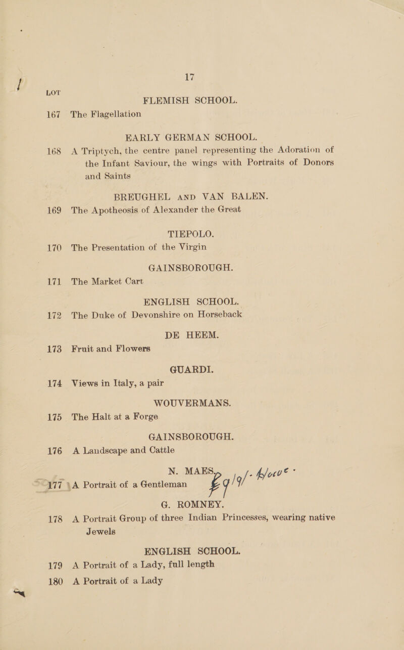LOT FLEMISH SCHOOL. 167 The Flagellation EARLY GERMAN SCHOOL. 168 A Triptych, the centre panel representing the Adoration of the Infant Saviour, the wings with Portraits of Donors and Saints BREUGHEL anp VAN BALEN. 169 The Apotheosis of Alexander the Great TIEPOLO. 170 The Presentation of the Virgin GAINSBOROUGH. 171 The Market Cart ENGLISH SCHOOL. 172 The Duke of Devonshire on Horseback DE HEEM. 173. Fruit and Flowers GUARDI. 174 Views in Italy, a pair WOUVERMANS. 175 The Halt at a Forge GAINSBOROUGH. 176 A Landscape and Cattle N. MAKES, S c- 7 - K/od ~ 177 A Portrait of a Gentleman g / / 9/ f/ G. ROMNEY. 178 <A Portrait Group of three Indian Princesses, wearing native Jewels | ENGLISH SCHOOL. 179 A Portrait of a Lady, full length 180 A Portrait of a Lady
