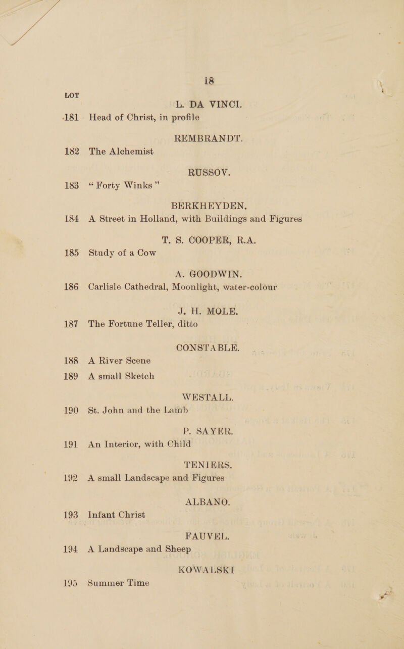 181 182 183 184 185 186 187 188 189 190 19] 192 194 i8 L. DA VINCI. Head of Christ, in profile REMBRANDT. The Alchemist RUSSOV. “ Forty Winks ” BERKHEYDEN, A Street in Holland, with Buildings and Figures T. S. COOPER, R.A. Study of a Cow A. GOODWIN. Carlisle Cathedral, Moonlight, water-colour J. H. MOLE. The Fortune Teller, ditto CONSTABLE. A River Scene A small Sketch WESTALL. St. John and the Lamb P. SAYER. An Interior, with Child TENIERS. A small Landscape and Figures ALBANO. FAUVEL. A Landscape and Sheep KOWALSKI Summer ‘Time ‘e