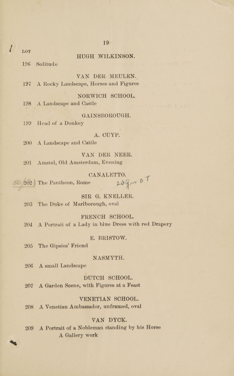 196 197 198 199 204 205 206 207 208 209 19 HUGH WILKINSON. Solitude VAN DER MEULEN.. A Rocky Landscape, Horses and Figures NORWICH SCHOOL. A Landscape and Castle GAINSBOROUGH. Head of a Donkey A. CUYP. A Landscape and Cattle VAN DER NEER. Amstel, Old Amsterdam, Kvening CANALETTO. ee SIR G. KNELLER. The Duke of Marlborough, oval FRENCH SCHOOL. A Portrait of a Lady in blue Dress with red Drapery EK. BRISTOW. The Gipsies’ Friend NASMYTH. A small Landscape DUTCH SCHOOL. A Garden Scene, with Figures at a Feast VENETIAN SCHOOL. A Venetian Ambassador, unframed, oval VAN DYCK. A Portrait of a Nobleman standing by his Horse A Gallery work