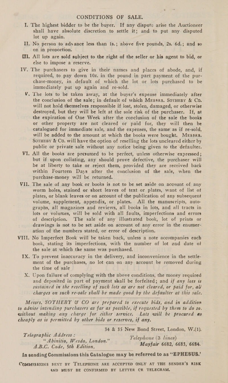 CONDITIONS OF SALE. I, The highest bidder to be the buyer. If any dispute arise the Auctioneer shall have absolute discretion to settle it; and to put any disputed lot up again. II. No person to advance less than 1s.; above five pounds, 2s. 6d.; and so en in proportion. {¥1, All lots are sold subject to the right of the seller or his agent to bid, or else to impose a reserve. IV. The purchasers to give in their names and places of abode, and, if required, to pay down 10s. in the pound in part payment of the pur- chase-money, in default of which the lot or lots purchased to be immediately put up again and re-sold. The lots to be taken away, at the buyer’s expense immediately after the conclusion of the sale; in default of which Messrs. SorHeBy &amp; Co. will not hold themselves responsible if lost, stolen, damaged, or otherwise destroyed, but they will be left at the sole risk of the purchaser. If, at the expiration of One Week after the conclusion of the sale the books or other property are not cleared or paid for, they will then be catalogued for immediate sale, and the expenses, the same as if re-sold, will be added to the amount at which the books were bought. Messrs. SOTHEBY &amp; Co. will have the option of reselling the lots uncleared either by public or private sale without any notice being given to the defaulter. = VI. All the books are presumed to be perfect, unless otherwise expressed; but if upon collating, any should prove defective, the purchaser will be at liberty to take or reject them, provided they are received back within Fourteen Days after the conclusion of the sale, when the purchase-money will be returned. VII. The sale of any book or books is not to be set aside on account of any worm holes, stained or short leaves of text or plates, want of list of plates, or blank leaves or on account of the publication of any subsequent volume, supplement, appendix, or plates. All the manuscripts, auto- graphs, all magazines and reviews, all books in lots, and all tracts in lots or volumes, will be sold with all faults, imperfections and errors of description. ‘The sale of any illustrated book, lot of prints or drawings is not to be set aside on account of any error in the enumer- ation of the numbers stated, or error of description. VIII. No Imperfect Book will be taken back, unless a note accompanies each book, stating its imperfections, with the number of lot and date of the sale at which the same was purchased. IX. To prevent inaccuracy in the delivery, and inconvenience in the settle- ment of the purchases, no lot can on any account be removed during the time of sale | X. Upon failure of complying with the above conditions, the money required and deposited in part of. payment shall be forfeited; and if any loss 1s sustained ta the reselling of such lots as are not cleared, or paid for, al/ charges on such re-sale shall be made good by the defaulter at this sale.  Messrs. SOTHEBY &amp; CO are prepared to execute bids, and in addition to advise intending purchasers as far as possible, if requested by them to do so, without making any charge for etther service. Lots will be procured as cheaply as is permitted by other bids or reserves, if any. 34 &amp; 35 New Bond Street, London, W.(1). T'elephone (3 lines) Mayfair 6682, 6683, 6684.  Telegraphic Address: “ Abinitio, Wesdo, London.” A.B.C. Code, 5th Edition, In sending Commissions this Catalogue may be referred to as ‘‘EPHESUS.’   CnoMMISSIONS SENT BY TELEPHONE ARE ACCEPTED ONLY AT THE SENDER’S RISK 4ND MUST BE CONFIRMED BY LETTER CR TELEGRAM.