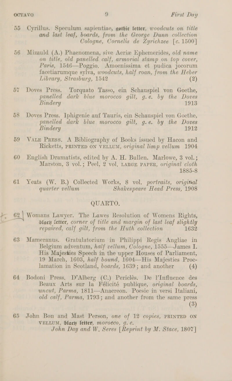 55 Cyrillus. Speculum sapientiae, gothie fetter, woodcuts on title and last leaf, boards, from the George Dunn collection Cologne, Cornelis de Zyrichzee [c. 1500] 56 Mizauld (A.) Phaenomena, sive Aerize Ephemerides, old name on title, old panelled calf, armorial stamp on top cover, Paris, 1546—Poggio. Amoenissima et pudica jocorum facetiarumque sylva, woodcuts, half roan, from the Heber Library, Strasburg, 1542 (2) 57 Doves Press. 'Torquato Tasso, ein Schauspiel von Goethe, panelled dark blue morocco gilt, g.e. by the Doves Bindery 1913 58 Doves Press. Iphigenie auf Tauris, ein Schauspiel von Goethe, panelled dark blue morocco gilt, g.e. by the Doves Bindery 1912 59 VaAtE Press. A Bibliography of Books issued by Hacon and Ricketts, PRINTED ON VELLUM, original limp vellum 1904 60 English Dramatists, edited by A. H. Bullen. Marlowe, 3 vol.; Marston, 3 vol.; Peel, 2 vol. LARGE PAPER, original cloth 1885-8 61 Yeats (W. B.) Collected Works, 8 vol. portraits, original quarter vellum Shakespeare Head Press, 1908 QUARTO. 62 | Womans Lawyer. The Lawes Resolution of Womens Rights, | lactis fetter, corner of title and margin of last leaf slightly repatred, calf gilt, from the Huth collection 1632 63 Mameranus. Gratulatorium in Philippi Regis Angliae in Belgium adventum, half vellum, Cologne, 1555—James I. His Majesties Speech in the upper Houses of Parliament, 19 March, 1603, half bound, 1604—His Majesties Proc- lamation in Scotland, boards, 1639; and another (4) 64 Bodoni Press. D’Alberg (C.) Periclés. De l’Influence des Beaux Arts sur la Félicité publique, original boards, uncut, Parma, 1811—Anacreon. Poesie in versi Italiani, old calf, Parma, 1793; and another from the same press (3) 65 John Bon and Mast Person, one of 12 copies, PRINTED ON VELLUM, blacty fetter, morocco, 9. e. John Day and W. Seres |Reprint by M. Stace, 1807 |