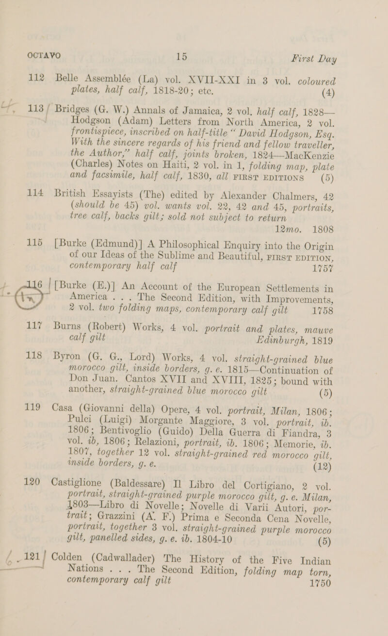 112 Belle Assemblée (La) vol. XVII-XXI in 3 vol. coloured plates, half calf, 1818-20; ete. (4) “, 113/ Bridges (G. W.) Annals of Jamaica, 2 vol, half calf, 1828— Hodgson (Adam) Letters from North America, 2 vol. frontispiece, inscribed on half-title “ David H odgson, Esq. With the sincere regards of his friend and fellow traveller, the Author,” half calf, joints broken, 1824—-MacKenzie (Charles) Notes on Haiti, 2 vol. in 1, folding map, plate and facsimile, half calf, 1830, all FIRST EDITIONS (5) 114 British Essayists (The) edited by Alexander Chalmers, 42 (should be 45) vol. wants vol. 22, 42 and 45, portraits, tree calf, backs gilt; sold not subject to return 12mo. 1808 115 [Burke (Edmund)] A Philosophical Enquiry into the Origin of our Ideas of the Sublime and Beautiful, rirsT EDITION, contemporary half calf 1757 4 6 | [Burke (E.)] An Account of the European Settlements in < America . . . The Second Edition, with Improvements, * vol. two folding maps, contemporary calf gut 1758 117 Burns (Robert) Works, 4 vol. portrait and plates, mauve calf gilt Edinburgh, 1819 118 Byron (G. G., Lord) Works, 4 vol. straight-grained blue morocco gilt, inside borders, g. eé. 1815—Continuation of Don Juan. Cantos XVII and XVIII, 1825 ; bound with another, straight-grained blue morocco gilt (5) 119 Casa (Giovanni della) Opere, 4 vol. portrait, Milan, 1806; Pulci (Luigi) Morgante Maggiore, 3 vol, portrart, wb. 1806; Bentivoglio (Guido) Della Guerra di Fiandra, 3 vol. 2b, 1806; Relazioni, portrait, ib. 1806 ; Memorie, ib. 1807, together 12 vol. straight-grained red morocco gut, mside borders, g. e. (12) 120 Castiglione (Baldessare) Il Libro del Cortigiano, 2 vol. portrait, straight-grained purple morocco gilt, g. e. Milan, 4803—Libro di Novelle; Novelle di Varii Autori, por- trait; Grazzini (A. F.) Prima e Seconda Cena Novelle, portrait, together 3 vol. straight-grained purple morocco gut, panelled sides, g. e. ib. 1804-10 (5) / 121 | Colden (Cadwallader) The History of the Five Indian — Nations . . . The Second Edition, folding map torn, contemporary calf gilt 1750 - * eee