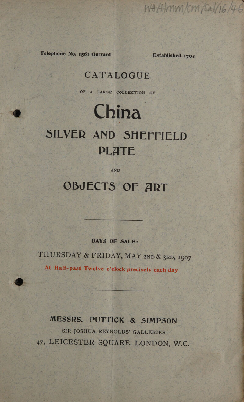 Telephone No. 1561 Gerrard Established 1794 CATALOGUE OF A LARGE COLLECTION OF China SILVER AND SHEFFIELD | PLATE : AND OBJECTS OF ART  DAYS OF SALE: THURSDAY &amp; FRIDAY, MAY anv &amp; 3RD, 1907 At Half-past Twelve o’clock precisely each day MESSRS. PUTTICK &amp; SIMPSON : SIR JOSHUA REYNOLDS’ GALLERIES- 47, LEICESTER SQUARE, LONDON, W.C. 