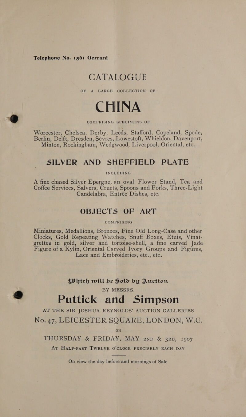 Telephone No. 1561 Gerrard CATALOGUE OF A LARGE COLLECTION OF CHINA COMPRISING SPECIMENS OF Worcester, Chelsea, Derby, Lbeds, Stafford, Copeland, Spode, Berlin, Delft, Dresden, Sevres, Lowestoft, Whieldon, Davenport, Minton, Rockingham, Wedgwood, Liverpool, Oriental, etc. SILVER AND SHEFFIELD PLATE INCLUDING A fine chased Silver Epergne, an oval Flower Stand, Tea and Coffee Services, Salvers, Cruets, Spoons and Forks, Three-Light Candelabra, Entrée Dishes, etc. OBJECTS OF ART COMPRISING Miniatures, Medallions, Bronzes, Fine Old Long-Case and other Clocks, Gold Repeating Watches, Snuff Boxes, Etuis, Vinai- grettes in gold, silver and tortoise-shell, a fine carved Jade Figure of a Kylin, Oriental Carved Ivory Groups and Figures, Lace and Embroideries, etc., etc. aWbich will be Sold by Auction BY MESSRS. Puttick and Simpson AT THE SIR JOSHUA REYNOLDS’ AUCTION GALLERIES No. 47, LEICESTER SQUARE, LONDON, W.C. THURSDAY &amp; FRIDAY, MAY anp &amp; 3rD, 1907 AT HaAuF-past TWELVE 0’CLOCK PRECISELY EACH DAY  On view the day before and mornings of Sale