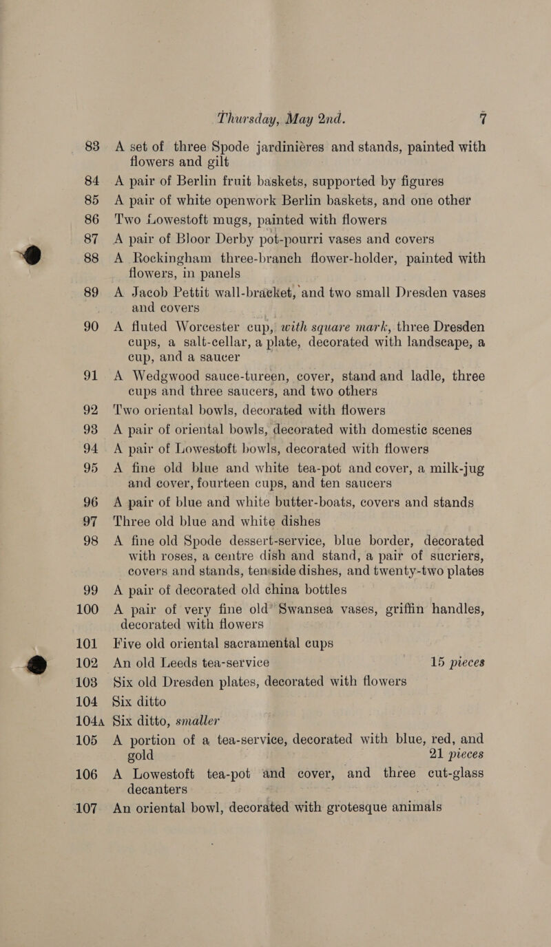83 84 85 86 87 88 89 90 91 92 93 94 95 96 97 98 99 100 101 102 103 104 1044 105 106 107 Thursday, May 2nd. 7 A set of three Spode jandinieres and stands, painted with flowers and gilt A pair of Berlin fruit baskets, supported by figures A pair of white openwork Berlin baskets, and one other Two Lowestoft mugs, painted with flowers A pair of Bloor Derby pot-pourri vases and covers A Rockingham three-branch flower-holder, painted with flowers, in panels A Jacob Pettit wall-braeket, and two small Dresden vases and covers A fluted Worcester cup, with square mark, three Dresden cups, a salt-cellar, a plate, decorated with landscape, a cup, and a saucer A Wedgewood sauce-tureen, cover, stand and ladle, three cups and three saucers, and two others Two oriental bowls, decorated with flowers A pair of oriental bowls, decorated with domestic scenes A pair of Lowestoft bowls, decorated with flowers A fine old blue and white tea-pot and cover, a milk-jug and cover, fourteen cups, and ten saucers A pair of blue and white butter-boats, covers and stands Three old blue and white dishes A fine old Spode dessert-service, blue border, decorated with roses, a centre dish and stand, a pair of sucriers, covers and stands, ten:side dishes, and twenty-two plates A pair of decorated old china bottles A pair of very fine old* Swansea vases, griffin handles, decorated with flowers Five old oriental sacramental cups An old Leeds tea-service 15 pieces Six ditto Six ditto, smaller A portion of a tea- -service, decorated with blue, red, and gold 21 pieces A Lowestoft tea-pot and cover, and three cut- class decanters An oriental bowl, decorated with grotesque afin