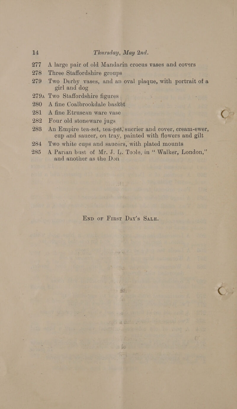 278 279 279A 280 281 282 283 284 285 Three Staffordshire groups Two Derby vases, and an oval plaque, with portrait of a girl and dog 3 Two Staffordshire figures A fine Coalbrookdale baskét A fine Etruscan ware vase Four old stoneware jugs An Empire tea-set, tea-pot, sucrier and cover, cream-ewer, cup and saucer, on tray, painted with flowers and gilt Two white cups and saucers, with plated mounts A Parian bust of Mr. J. L. Toole, in ‘‘ Walker, London,” and another as the Don Ewnp or First Day’s SAuz. @ s
