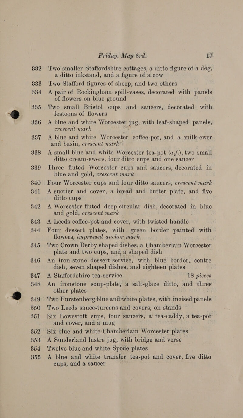 3382 333 04 335 336 337 338 339 340 341 342 343 344 345 346 347 348 349 350 351 352 353 304 355 Friday, May 8rd. 17 Two smaller Staffordshire cottages, a ditto figure of a dog, a ditto inkstand, and a figure of a cow Two Stafford figures of sheep, and two others A pair of Rockingham spill-vases, decorated with panels of flowers on blue ground Two small Bristol cups and saucers, decorated with festoons of flowers A blue and white Worcester jug, with leaf-shaped panels, crescent mark A blue and white Worcester coffee-pot, and a milk-ewer and basin, crescent mark * A small blue and white Worcester tea-pot (a.f.), two small ditto cream-ewers, four ditto cups and one saucer Three fluted Worcester cups and saucers, decorated in blue and gold, crescent mark Four Worcester cups and four ditto saucers, crescent mark A sucrier and cover, a bread and butter plate, and five ditto cups A Worcester fluted deep cHERMIA dish, decorated in blue and gold, crescent mark A Leeds coffee-pot and cover, with twisted baddle, Four dessert plates, with green border painted with flowers, impressed anchor mark Two Crown Derby shaped dishes, a Chamberlain Worcester plate and two cups, and a shaped dish An iron-stone dessert-service, with blue border, centre dish, seven shaped dishes, and eighteen pilates A Staffordshire tea-service 18 pieces An ironstone soup-plate, a salt-glaze ditto, and three other plates Two Furstenberg blue andwhite Hibs with incised chnolt Two Leeds sauce-tureens and covers, on stands ~~ Six Lowestoft cups, four saucers, a tea- caddy, a tea-pot and cover, and a mug Six blue and white Chamberlain Worcester plates A Sunderland lustre jug, with bridge and verse Twelve blue and white Spode plates A blue and white transfer tea-pot and cover, five ditto cups, and a saucer
