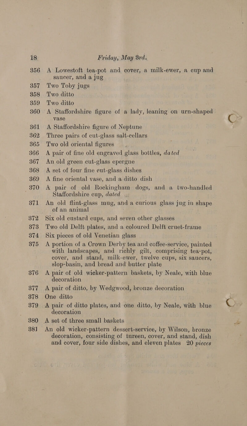356 357 358 359 360 361 362 365 366 367 368 369 870 371 372 373 374 375 376 377 378 379 380 38] A Lowestoft tea-pot and cover, a milk-ewer, a cup and saucer, and a jug Two Toby jugs Two ditto Two ditto . A Staffordshire figure of a lady, leaning on urn-shaped | vase A Staffordshire figure of Neptune Three pairs of cut-glass salt-cellars Two old oriental figures A pair of fine old engraved glass bottles, dated An old green cut-glass epergne A set of four fine cut-glass dishes A fine oriental vase, and a ditto dish A pair of old Rockingham dogs, and a two-handled Staffordshire cup, dated An old flint-glass mug, and a curious glass jug in shape of an animal Six old custard cups, and seven other glasses Two old Delft plates, and a coloured Delft cruet-frame Six pieces of old Venetian glass A portion of a Crown Derby tea and coffee-service, painted with landscapes, and richly gilt, comprising tea-pot, cover, and stand, milk-ewer, twelve cups, six saucers, slop-basin, and bread and butter plate A pair of old wicker-pattern baskets, by Neale, with blue decoration A pair of ditto, by Wedgwood, bronze decoration One ditto | A pair of ditto inte and one ditto, by Neale, with blue decoration A set of three small baskets An old wicker-pattern dessert-service, by Wilson, bronze decoration, consisting of tureen, cover, and stand, dish and cover, four side dishes, and eleven plates 20 pieces