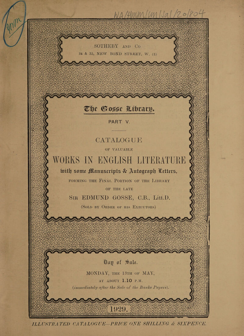 } ; A /l I) iy we ' : Le iy = p fggyver Yi ¥ y       LESAN MANNE ISN STN SUA CRINEES, SNES SEVEN uy By ay x NPY .  te ~ \ NS ~ A A NI VOSS ‘ AP NESS A AM IY RMON ALO SAAL SANS NEEL IOS ESAS NAIA NAAM VR TSI EY VT TE TV RETR EINES CARA AAA GON ARAL AAALAC ALA AT ALAR NALA AL AAL AALS                       SELERLAG Es ANDO 34 &amp; 35, NEW BOND STREET, W. (1) “ ar IN We vo ihe s “4 a = &lt;I A eA 4 &lt;i aed A Vs ai. 12 ON Pe Viera XN t \% Nia eae PALS *) «oN Ne We? PVA, 2 (8 yxy UN AV, y! ae 1024 NONUN CATA GAY vy 174 &lt;I rer IS A, SIA IVS S % He INA Saelh VA 4 tA sy VA t in We a AY Xz a iy by Ke \ 5 LES, #3 =y pa va \ \ “4 “p ty 17. 7 \ i WN w ue eS XN x = a Q v% Prices «0 aoe o t ~ Kal ¢ WA y 45 = f XX / ! “I  ul % t t XN oN ROR ve 4;   ee ae The Gosse Library,  Se PART V. Rea CATALOGU E Sern OF VALUABLE sey WORKS IN ENGLISH LITERATUR SAE fuith some Mlanuscripts &amp; Autograph Letters,  &gt; I~ ou i MMW Fl ~~ Ta) Sate BN eee Paice oa : RAS oe FORMING THE INA ORTION OF THK ILIBRARY sc tr OPS &gt; =~ N 7 f rly Me OF THE LATE Bie) Sy ak ISS! { 7 { 1c { p . : SS) IR ED S I~ of 4 s p) e es . e YNT ZNTS VS are’ aA AN Wy ; 7 Vf oe Sick q &gt; O Gs e ea ee) oN&gt;Aa- MOLD BY RDER OF HIS EXECU TORS) Ce Rs BeNC pS 4 Ne ENE ty) 44 lm ey = RAN ON ly) C7455 3 : = A ; OA SS ae I re ee ee Pee ee , CONG a eee ye iE ILA KOR ER SOAR IL ENR ES RES RSA ICM EEN ARCA INA LIRA LIN IS IRIS UALS UALR ICALN SR A MSNA SS eS. Warm se NN oN Se SNS NINA NAT NN ee ANI AS Zs SA 2 -* NNN NNN MND PAS NM NO Ne SIS a HN rat Sl athe * Pash asl eel eet SS eI eI I SS ter tee Pyt* BID lem FNP PN DIN TN SSN DIN IRN PND PNP TRN SD TE (SS Pr SPN RNAP. Ne hae DOE PO TF ICD RASTA AERO OILS FADO SEALED SON RON RON ELS iy . ae ce *. m &gt; PANERA ASA NPC GSD Sa TAN NS SG UNI NRRS SU phn LAN A A NNT Sa SN NNT SF NR IN SAI ST eA. SANSA Be Aree agu NTR 4 By RG ae { Fo IAG &gt;\ IMS PREM RAF SSIS NS 1 LNT NN NSN SN OTS NSP NSA TEAM ANT 7. a ar ns en eM &gt; SMV NAL es we sé Vs] VS rr SPINS AN St SI AT SN ST AN SINS NY NN STN I AN IAN IN of. CISLS&gt; SILI eS PANE Sc Wp ie ir M1 Po rel ne GNI mB SS AN GSES Ser &gt; SS iyo f ~ VO At ah he VIN ARA EOS) 44 IVP Davy of Sale. MONDAY, THE 13TH oF MAY, Ar Abour 1.10 P.M. Cmmediately after the Sale of the Banks Papers). i NGS 7 7 Te 4 ¢ eS Vl of} Seal Sees ¢ X= wh i af ¢ 1 c3 S S ~ S “aN SS aes “~ ~ oN AS ts UP Qe SU Ue OU Ne SE be et Fs Cte Ne tte St le et le ae trp st stan ede Nite Sie ab mtd el mest Sed 3 tel st eh mS pee las ab malo d mst ye hn st Ge SAR SARS SEY ~ a NAO,      ~ W~V7— Ya VRl) @ Les sis he ned ewe ae fot &gt; - five ‘ le. / oie lei celevsle “SS IRANI IGA nit, LO To XERNEENAERN ERNE RN. ROA RINARAINS INS AAAI AURA RENAL AKALANYAA INARA LIAN ALLAN ~  