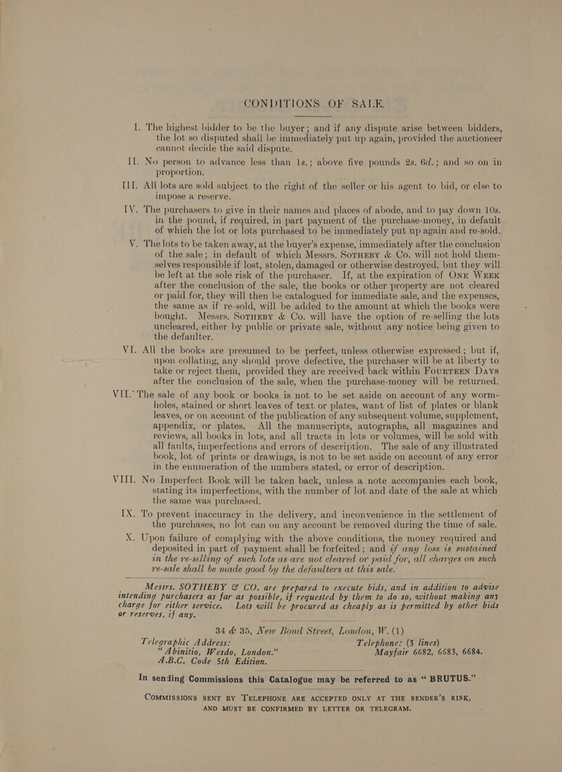 CONDITIONS OF SALE. I. The highest bidder to be the buyer; and if any dispute arise between bidders, the lot so disputed shall be immediately put up again, provided the auctioneer cannot decide the said dispute. II. No person to advance less than 1s.; above five pounds 2s. 6d.; and so on in proportion, [Lf. All lots are sold subject to the right of the seller or his agent to bid, or else to impose a reserve. IV. The purchasers to give in their names and places of abode, and to pay down 10s. in the pound, if required, in part payment of the purchase-money, in default of which the lot or lots purchased to be immediately put up again and re-sold. V. The lots to be taken away, at the buyer’s expense, immediately after the conclusion of the sale; in default of which Messrs. SorHEBy &amp; Co. will not hold them- selves responsible if lost, stolen, damaged or otherwise destroyed, but they will be left at the sole risk of the purchaser. If, at the expiration of ONE WEEK after the conclusion of the sale, the books or other property are not cleared or paid for, they will then be catalogued for immediate sale, and the expenses, the same as if re-sold, will be added to the amount at which the books were bought. Messrs. Sornesy &amp; Co. will have the option of re-selling the lots uncleared, either by public or private sale, without any notice being given to the defaulter. VI. All the books are presumed to be perfect, unless otherwise expressed ; but if, upon collating, any should prove defective, the purchaser will be at liberty to take or reject them, provided they are received back within FourTEEN Days after the conclusion of the sale, when the purchase-money will be returned. VII.’ The sale of any book or books is not to be set aside on account of any worm- holes, stained or short leaves of text or plates, want of list of plates or blank leaves, or on account of the publication of any subsequent volume, supplement, appendix, or plates. All the manuscripts, autographs, all magazines and reviews, all books in lots, and all tracts in lots or volumes, will be sold with all faults, nnperfections and errors of description. The sale of any illustrated book, lot of prints or drawings, is not to be set aside on account of any error in the enumeration of the numbers stated, or error of description. VIII. No Imperfect Book will be taken back, unless a note accompanies each book, stating its imperfections, with the number of lot and date of the sale at which the same was purchased. IX. To prevent inaccuracy in the delivery, and inconvenience in the settlement of the purchases, no lot can on any account be removed during the time of sale. X. Upon failure of complying with the above conditions, the money required and deposited in part of payment shall be forfeited; and ¢f any loss is sustained wn the re-selling of such lots as are not cleared or paid for, all charges on such re-sale shall be made good by the defaulters at this sale.   Masite SOTHEBY &amp; CoO. are prepared to execute ay: Se in Pri to ada intending purchasers as far as possible, if requested by them to do So, without making any charge for either service. Lots will be procured as cheaply as is permitted by other bids or reserves, if any.  34 &amp; 35, New Bond Street, London, W. (1) Telegraphic Address: Telephone: (3 lines) “ Abinitio, Wesdo, London.” Mayfair 6682, 6683, 6684. A.B.C. Code 5th Edition.  In sending Commissions this’ Catalogue m nny ‘Dba referred to as “ BRUTUS.”  Commissions SENT BY TELEPHONE ARE ACCEPTED ONLY AT THE SENDER’S RISK, AND MUST BE CONFIRMED BY LETTER OR TELEGRAM.