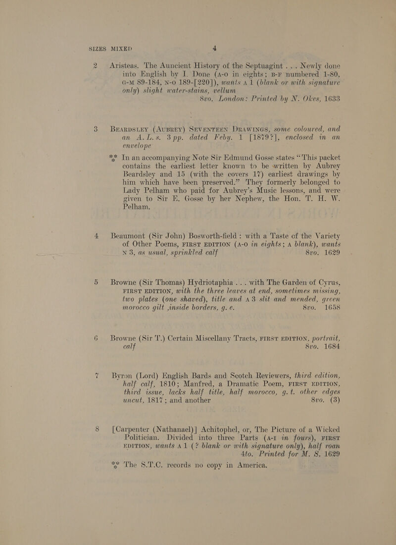 2 Aristeas. The Auncient History of the Septuagint ... Newly done into English by I. Done (4-0 in eights; B-F numbered 1-80, G-M 89-184, N-0 189-[220]), wants a1 (blank or with signature only) slight water-stains, vellum 8vo. London: Printed by N. Okes, 1633 3 BEARDSLEY (AUBREY) SEVENTEEN DRAWINGS, some coloured, and an A.L.s. 3pp. dated Feby. 1 [1879r], enclosed im an envelope | ** Tn an accompanying Note Sir Hdmund Gosse states “This packet contains the earliest letter known to be sritten by Aubrey Beardsley and 15 (with the covers 17) earhest drawings by him which have been preserved.” They formerly belonged to Lady Pelham who paid for Aubrey’s Music lessons, and were given to Sir E. Gosse by her Nephew, the Hon. T. H. W. Pelham. 4 Beaumont (Sir John) Bosworth-field : with a Taste cf the Variety of Other Poems, FIRST EDITION (A-0 in eights; A blank), wants N 3, as usual, sprinkled calf 8vo. 1629 5 Browne (Sir Thomas) Hydriotaphia ... with The Garden of Cyrus, FIRST EDITION, with the three leaves at end, sometimes missing, two plates (one shaved), title and 43 slit and mended, green morocco gut ,nside borders, g. e. 8vo. 1658 6 Browne (Sir 'T.) Certain Miscellany Tracts, FIRST EDITION, portrait, calf 8vo. 1684 7 Byron (Lord) English Bards and Scotch Reviewers, third edition, half calf, 1810; Manfred, a Dramatic Poem, FIRST EDITION, third issue, lacks half title, half morocco, g.t. other edges uncut, 1817; and another 8vo. (3) S [Carpenter (Nathanael) | Achitophel, or, The Picture of a Wicked Politician. Divided into three Parts (4-1 in fours), FIRST EDITION, wants A1 (? blank or with signature only), half roan 4to. Printed for M. 8. 1629 *% The S.T.C. records no copy in America.