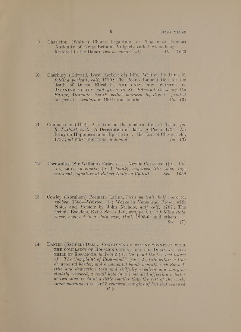 a 10 1a 12 13 14 5 SIZES MIXED Antiquity of Great-Britain, Vulgarly called Stone-heng Restored to the Danes, two woodcuts, calf 4to. 1663 folding portrait, calf, 1770; The Poores lamentation for the death of Queen Elizabeth, THE ONLY COPY PRINTED ON JAPANESE VELLUM and given to Sir Edmund Gosse by the Editor, Alexander Smith, yellow morocco, by Riviere, printed for private circulation, 1904: and another Ato. (3) DMPlurutt,n. ei Description of Bath. A Poem, 1734—An Essay on Happiness in an [pistle to... the Karl of Chesterfield, 1737; all FIRST EDITIONS, unbound fol. (3) B-Z, Aa-Oo in eights; [A] 1 blank), engraved title, some top- rules cut, signature of Robert Daile on fly-leaf 8vo. 1632 rubbed, 1668—-Welsted (l.) Works in Verse and Prose ; with Notes and Memoir by John Nichols, half calf, 1787; The Orinda Booklets, Extra Series L-V, wra ppers, mn a foldin g cloth cover, enclosed in a cloth case, Hull, 1905-6; and others Svo. (7) THE COMPLAINT OF ROSAMOND, FIRST ISSUE OF DELIA AND THE THIRD OF ROSAMOND, lacks H 2 (An Ode) and the two last leaves of “ The Complaint of Rosamond” (Gg 1-2), title within a fine ornamental border, and ornamental bands beneath each Sonnet, slightly renewed, a small hole in B1 mended affecting a letter or two, sigs. cc to Ff a little smaller than the rest of the work, mner margins of ne 4-Ff 3 renewed, margins of last leaf renewed Bo