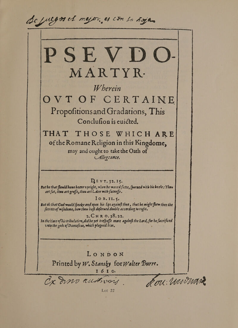 “De cfiprs cL mYbY 44 CIN La AA MARTYR. Wherein OF Ore ERD ATLNE Propofitionsand Gradations, This | Conclufion is evicted. Dia Aiud Os EOWA UCH ARE of the Romane Religion in this Kingdome, may and ought to take the Oath of AMllegcance.     DEvT. 32.15. But he that fhould haue beene vpright, when be waxed fatte, fpurned iP bisheele: Thon art fat, thon art groffe, thou art l.den with fatneffe. Io 8.11.5. But ob) that God would (peake and open his lips azain(t thee , that be might fhew thee the fecrets of wifedome, buw thou haft deferued denble according to right. 2.C HR O, 28,22. In the time of bis trioulatiza,did be yet trefpaffe more againft the Lord. &gt;for he facrificed unto the gods of Damafcus, which plagued bis,  LONDON Printed by W. Stanshy for Walter Burre. 1610. Cx D210 A176 pers fe OU: WiivHmrr Poir2?  