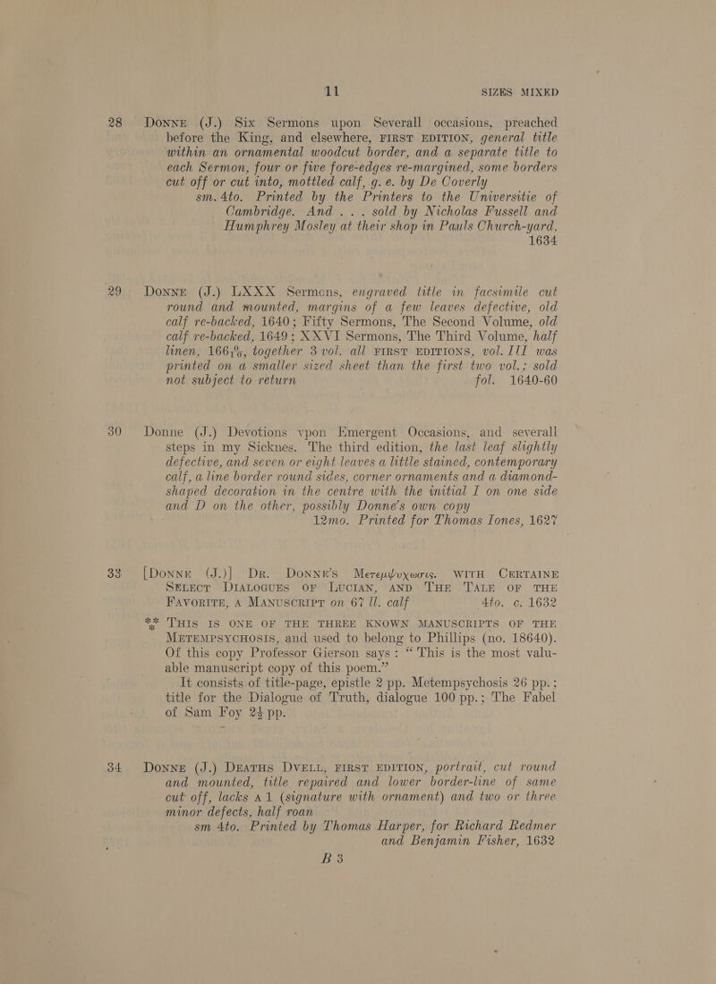 30 o4 11 SIZES MIXED Donne (J.) Six Sermons upon Severall occasions, preached before the King, and elsewhere, FIRST EDITION, general title within an ornamental woodcut border, and a separate title to each Sermon, four or five fore-edges re-margined, some borders cut off or cut into, mottled calf,.g.e. by De Coverly sm. 4to. Printed by the Printers to the Universitie of Cambridge. And... sold by Nicholas Fussell and Humphrey Mosley at their shop in Pauls Church-yard, 1634 DonnE (J.) LXXX Sermons, engraved title in facsimile cut round and mounted, margins of a few leaves defective, old calf re-backed, 1640; Fifty Sermons, The Second Volume, old calf vre-backed, 1649; XX VI Sermons, The Third Volume, half linen, 166,%, together 3 vol. all FIRST EDITIONS, vol. ITI was printed on a smaller sized sheet than the first two vol.; sold not subject to return fol. 1640-60 Donne (J.) Devotions vpon Emergent Occasions, and _ severall steps in my Sicknes. The third edition, the last leaf slightly defective, and seven or eight leaves a little stained, contemporary calf, a line border round sides, corner ornaments and a diamond- shaped decoration in the centre with the witial I on one side and D on the other, possibly Donne’s own copy 12mo. Printed for Thomas Tones, 1627 [Donne (J.)] Dr. Donnn’s Merepyvoxwors. WITH CERTAINE SELECT DiIaLocuES OF LucIAN, AND THE TALE OF THE Favorite, A Manuscript on 67 Il. calf Ato. c. 1682 ** THIS IS ONE OF THE THREE KNOWN MANUSCRIPTS OF THE MeTeMPSYCHOSIS, and used to belong to Phillips (no. 18640). Of this copy Professor Gierson says: “ This is the most valu- able manuscript copy of this poem.” It consists of title-page, epistle 2 pp. Metempsychosis 26 pp. ; title for the Dialogue of Truth, dialogue 100 pp.; The Fabel of Sam Foy 24 pp. Donne (J.) DeatHs DVELL, FIRST EDITION, portrait, cut round and mounted, title repaired and lower border-line of same cut off, lacks A1 (signature with ornament) and two or three minor defects, half roan sm 4to. Printed by Thomas Harper, for Richard Redmer and Benjamin Fisher, 1632 Bis